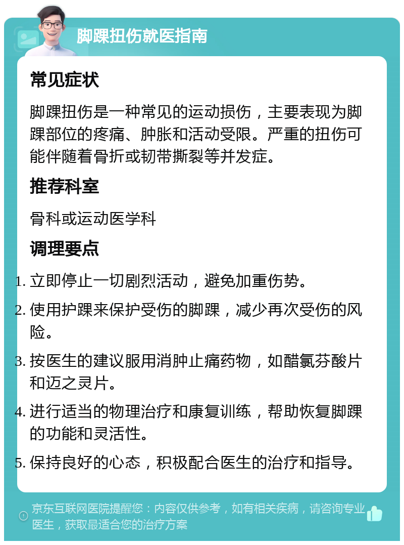 脚踝扭伤就医指南 常见症状 脚踝扭伤是一种常见的运动损伤，主要表现为脚踝部位的疼痛、肿胀和活动受限。严重的扭伤可能伴随着骨折或韧带撕裂等并发症。 推荐科室 骨科或运动医学科 调理要点 立即停止一切剧烈活动，避免加重伤势。 使用护踝来保护受伤的脚踝，减少再次受伤的风险。 按医生的建议服用消肿止痛药物，如醋氯芬酸片和迈之灵片。 进行适当的物理治疗和康复训练，帮助恢复脚踝的功能和灵活性。 保持良好的心态，积极配合医生的治疗和指导。