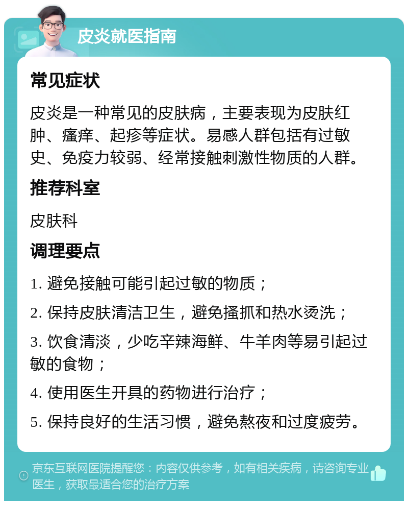 皮炎就医指南 常见症状 皮炎是一种常见的皮肤病，主要表现为皮肤红肿、瘙痒、起疹等症状。易感人群包括有过敏史、免疫力较弱、经常接触刺激性物质的人群。 推荐科室 皮肤科 调理要点 1. 避免接触可能引起过敏的物质； 2. 保持皮肤清洁卫生，避免搔抓和热水烫洗； 3. 饮食清淡，少吃辛辣海鲜、牛羊肉等易引起过敏的食物； 4. 使用医生开具的药物进行治疗； 5. 保持良好的生活习惯，避免熬夜和过度疲劳。