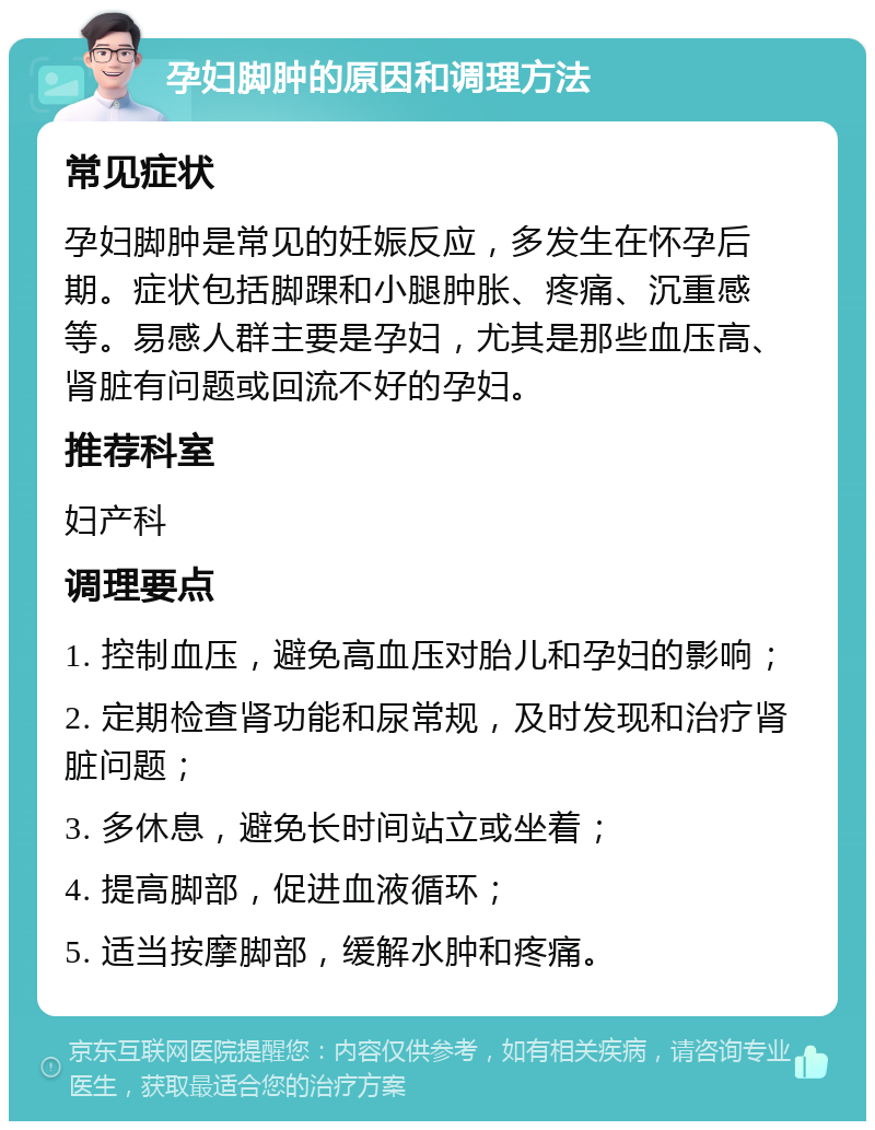 孕妇脚肿的原因和调理方法 常见症状 孕妇脚肿是常见的妊娠反应，多发生在怀孕后期。症状包括脚踝和小腿肿胀、疼痛、沉重感等。易感人群主要是孕妇，尤其是那些血压高、肾脏有问题或回流不好的孕妇。 推荐科室 妇产科 调理要点 1. 控制血压，避免高血压对胎儿和孕妇的影响； 2. 定期检查肾功能和尿常规，及时发现和治疗肾脏问题； 3. 多休息，避免长时间站立或坐着； 4. 提高脚部，促进血液循环； 5. 适当按摩脚部，缓解水肿和疼痛。