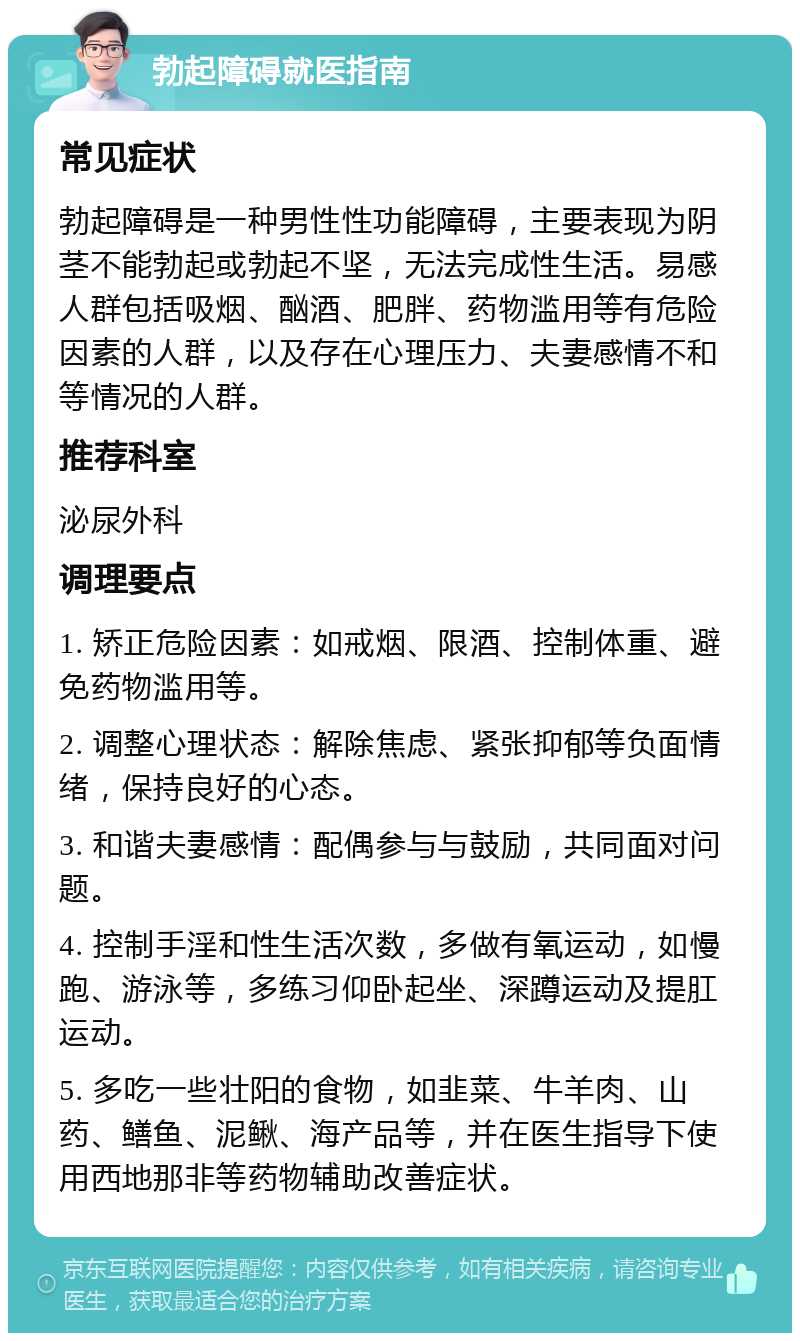 勃起障碍就医指南 常见症状 勃起障碍是一种男性性功能障碍，主要表现为阴茎不能勃起或勃起不坚，无法完成性生活。易感人群包括吸烟、酗酒、肥胖、药物滥用等有危险因素的人群，以及存在心理压力、夫妻感情不和等情况的人群。 推荐科室 泌尿外科 调理要点 1. 矫正危险因素：如戒烟、限酒、控制体重、避免药物滥用等。 2. 调整心理状态：解除焦虑、紧张抑郁等负面情绪，保持良好的心态。 3. 和谐夫妻感情：配偶参与与鼓励，共同面对问题。 4. 控制手淫和性生活次数，多做有氧运动，如慢跑、游泳等，多练习仰卧起坐、深蹲运动及提肛运动。 5. 多吃一些壮阳的食物，如韭菜、牛羊肉、山药、鳝鱼、泥鳅、海产品等，并在医生指导下使用西地那非等药物辅助改善症状。