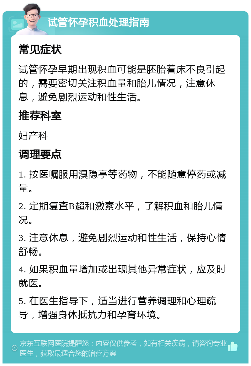 试管怀孕积血处理指南 常见症状 试管怀孕早期出现积血可能是胚胎着床不良引起的，需要密切关注积血量和胎儿情况，注意休息，避免剧烈运动和性生活。 推荐科室 妇产科 调理要点 1. 按医嘱服用溴隐亭等药物，不能随意停药或减量。 2. 定期复查B超和激素水平，了解积血和胎儿情况。 3. 注意休息，避免剧烈运动和性生活，保持心情舒畅。 4. 如果积血量增加或出现其他异常症状，应及时就医。 5. 在医生指导下，适当进行营养调理和心理疏导，增强身体抵抗力和孕育环境。