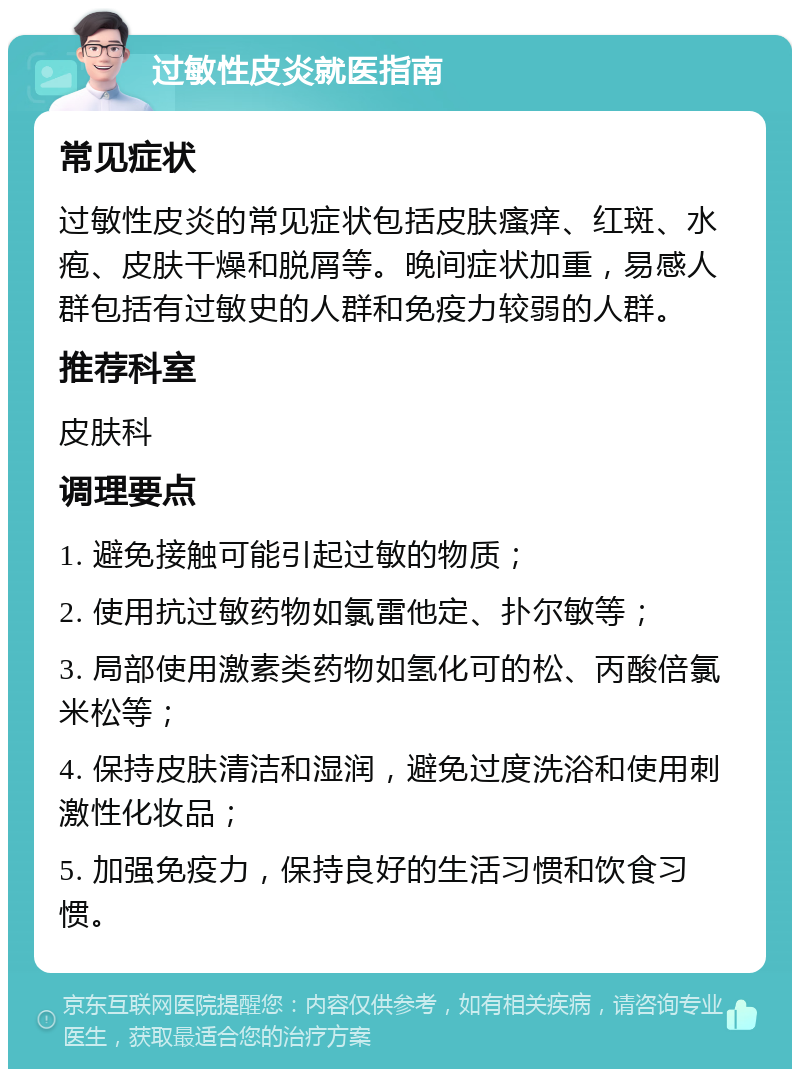 过敏性皮炎就医指南 常见症状 过敏性皮炎的常见症状包括皮肤瘙痒、红斑、水疱、皮肤干燥和脱屑等。晚间症状加重，易感人群包括有过敏史的人群和免疫力较弱的人群。 推荐科室 皮肤科 调理要点 1. 避免接触可能引起过敏的物质； 2. 使用抗过敏药物如氯雷他定、扑尔敏等； 3. 局部使用激素类药物如氢化可的松、丙酸倍氯米松等； 4. 保持皮肤清洁和湿润，避免过度洗浴和使用刺激性化妆品； 5. 加强免疫力，保持良好的生活习惯和饮食习惯。