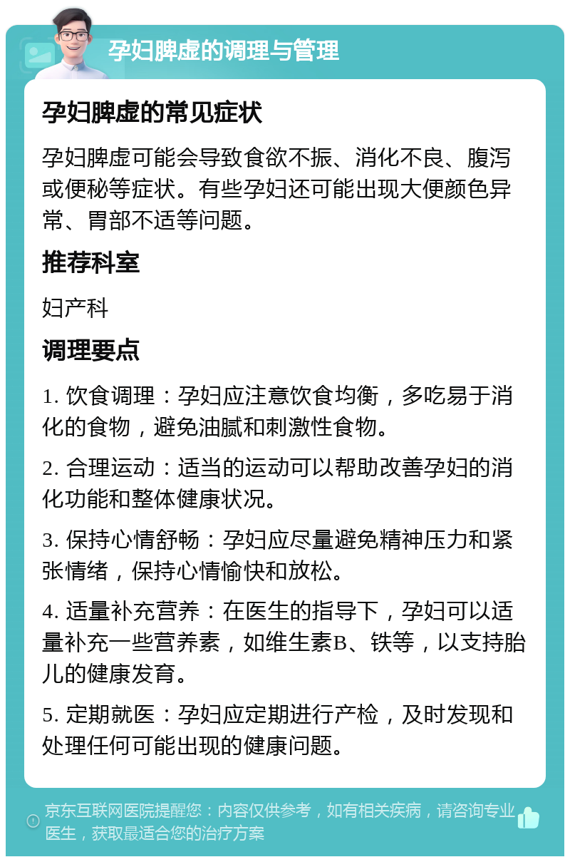 孕妇脾虚的调理与管理 孕妇脾虚的常见症状 孕妇脾虚可能会导致食欲不振、消化不良、腹泻或便秘等症状。有些孕妇还可能出现大便颜色异常、胃部不适等问题。 推荐科室 妇产科 调理要点 1. 饮食调理：孕妇应注意饮食均衡，多吃易于消化的食物，避免油腻和刺激性食物。 2. 合理运动：适当的运动可以帮助改善孕妇的消化功能和整体健康状况。 3. 保持心情舒畅：孕妇应尽量避免精神压力和紧张情绪，保持心情愉快和放松。 4. 适量补充营养：在医生的指导下，孕妇可以适量补充一些营养素，如维生素B、铁等，以支持胎儿的健康发育。 5. 定期就医：孕妇应定期进行产检，及时发现和处理任何可能出现的健康问题。