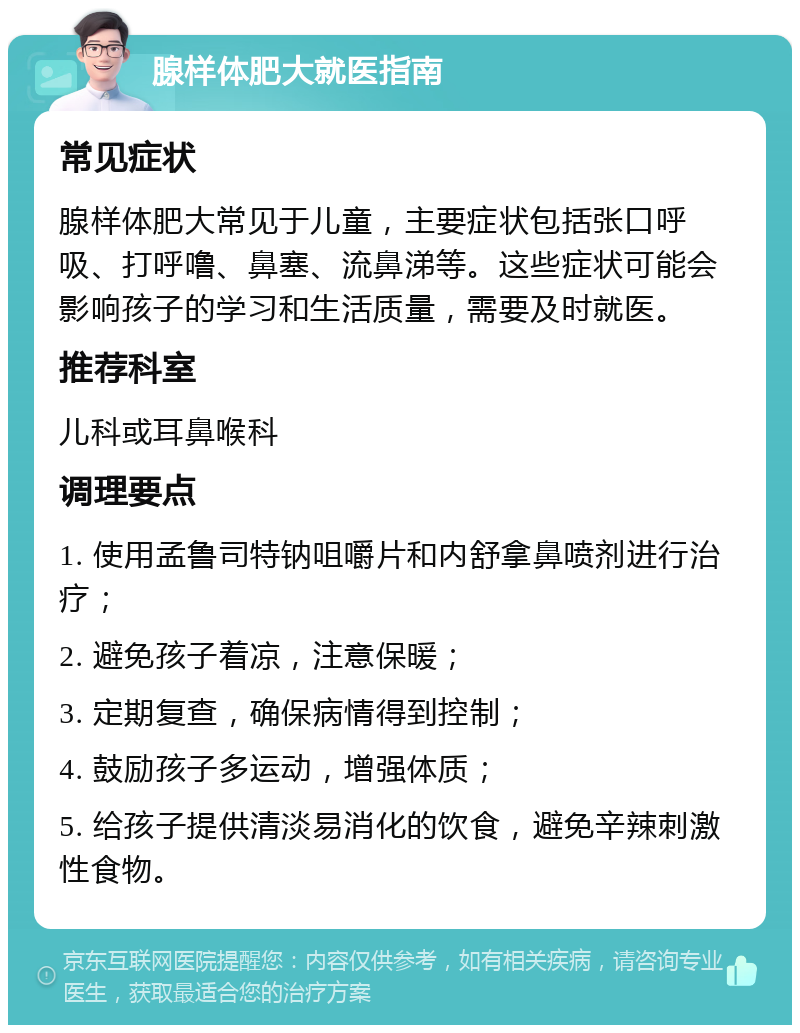 腺样体肥大就医指南 常见症状 腺样体肥大常见于儿童，主要症状包括张口呼吸、打呼噜、鼻塞、流鼻涕等。这些症状可能会影响孩子的学习和生活质量，需要及时就医。 推荐科室 儿科或耳鼻喉科 调理要点 1. 使用孟鲁司特钠咀嚼片和内舒拿鼻喷剂进行治疗； 2. 避免孩子着凉，注意保暖； 3. 定期复查，确保病情得到控制； 4. 鼓励孩子多运动，增强体质； 5. 给孩子提供清淡易消化的饮食，避免辛辣刺激性食物。