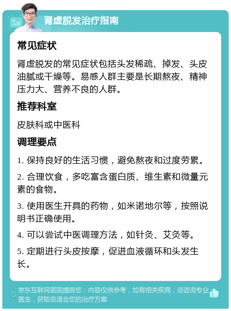 肾虚脱发治疗指南 常见症状 肾虚脱发的常见症状包括头发稀疏、掉发、头皮油腻或干燥等。易感人群主要是长期熬夜、精神压力大、营养不良的人群。 推荐科室 皮肤科或中医科 调理要点 1. 保持良好的生活习惯，避免熬夜和过度劳累。 2. 合理饮食，多吃富含蛋白质、维生素和微量元素的食物。 3. 使用医生开具的药物，如米诺地尔等，按照说明书正确使用。 4. 可以尝试中医调理方法，如针灸、艾灸等。 5. 定期进行头皮按摩，促进血液循环和头发生长。