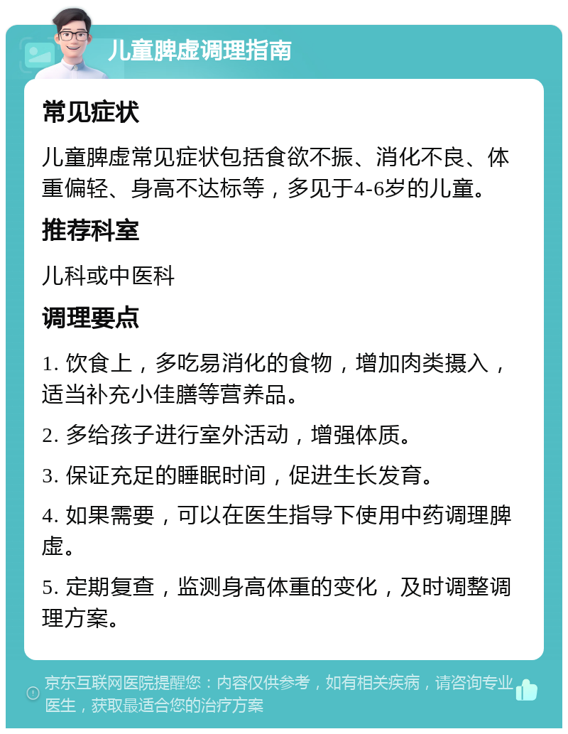 儿童脾虚调理指南 常见症状 儿童脾虚常见症状包括食欲不振、消化不良、体重偏轻、身高不达标等，多见于4-6岁的儿童。 推荐科室 儿科或中医科 调理要点 1. 饮食上，多吃易消化的食物，增加肉类摄入，适当补充小佳膳等营养品。 2. 多给孩子进行室外活动，增强体质。 3. 保证充足的睡眠时间，促进生长发育。 4. 如果需要，可以在医生指导下使用中药调理脾虚。 5. 定期复查，监测身高体重的变化，及时调整调理方案。