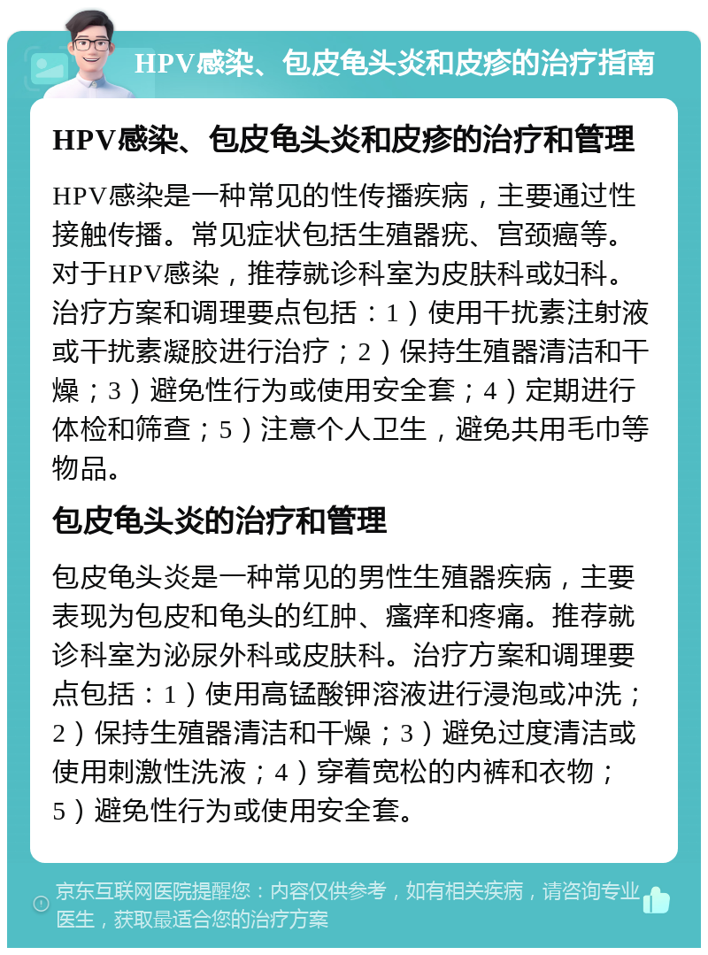 HPV感染、包皮龟头炎和皮疹的治疗指南 HPV感染、包皮龟头炎和皮疹的治疗和管理 HPV感染是一种常见的性传播疾病，主要通过性接触传播。常见症状包括生殖器疣、宫颈癌等。对于HPV感染，推荐就诊科室为皮肤科或妇科。治疗方案和调理要点包括：1）使用干扰素注射液或干扰素凝胶进行治疗；2）保持生殖器清洁和干燥；3）避免性行为或使用安全套；4）定期进行体检和筛查；5）注意个人卫生，避免共用毛巾等物品。 包皮龟头炎的治疗和管理 包皮龟头炎是一种常见的男性生殖器疾病，主要表现为包皮和龟头的红肿、瘙痒和疼痛。推荐就诊科室为泌尿外科或皮肤科。治疗方案和调理要点包括：1）使用高锰酸钾溶液进行浸泡或冲洗；2）保持生殖器清洁和干燥；3）避免过度清洁或使用刺激性洗液；4）穿着宽松的内裤和衣物；5）避免性行为或使用安全套。