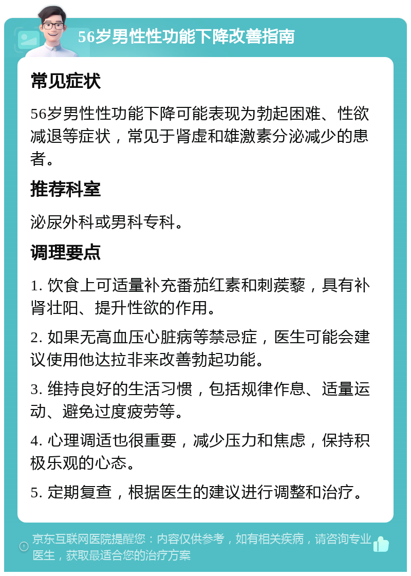 56岁男性性功能下降改善指南 常见症状 56岁男性性功能下降可能表现为勃起困难、性欲减退等症状，常见于肾虚和雄激素分泌减少的患者。 推荐科室 泌尿外科或男科专科。 调理要点 1. 饮食上可适量补充番茄红素和刺蒺藜，具有补肾壮阳、提升性欲的作用。 2. 如果无高血压心脏病等禁忌症，医生可能会建议使用他达拉非来改善勃起功能。 3. 维持良好的生活习惯，包括规律作息、适量运动、避免过度疲劳等。 4. 心理调适也很重要，减少压力和焦虑，保持积极乐观的心态。 5. 定期复查，根据医生的建议进行调整和治疗。