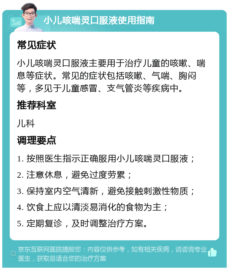 小儿咳喘灵口服液使用指南 常见症状 小儿咳喘灵口服液主要用于治疗儿童的咳嗽、喘息等症状。常见的症状包括咳嗽、气喘、胸闷等，多见于儿童感冒、支气管炎等疾病中。 推荐科室 儿科 调理要点 1. 按照医生指示正确服用小儿咳喘灵口服液； 2. 注意休息，避免过度劳累； 3. 保持室内空气清新，避免接触刺激性物质； 4. 饮食上应以清淡易消化的食物为主； 5. 定期复诊，及时调整治疗方案。