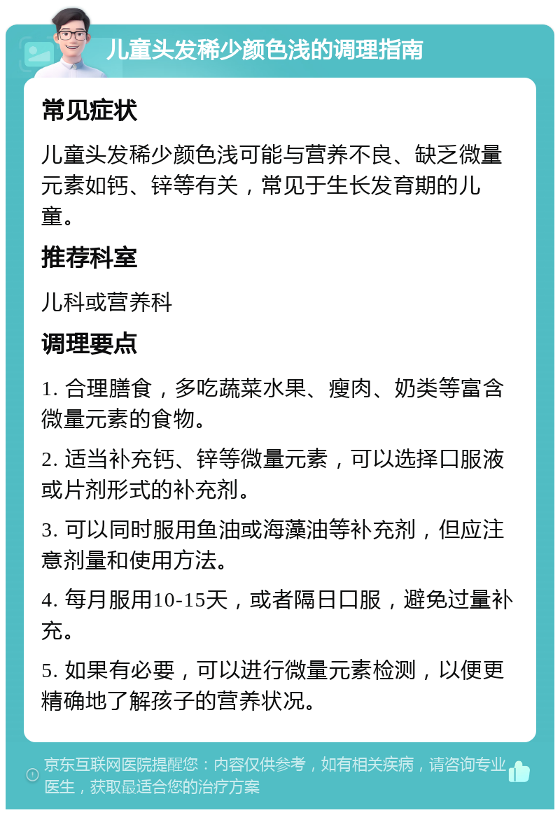 儿童头发稀少颜色浅的调理指南 常见症状 儿童头发稀少颜色浅可能与营养不良、缺乏微量元素如钙、锌等有关，常见于生长发育期的儿童。 推荐科室 儿科或营养科 调理要点 1. 合理膳食，多吃蔬菜水果、瘦肉、奶类等富含微量元素的食物。 2. 适当补充钙、锌等微量元素，可以选择口服液或片剂形式的补充剂。 3. 可以同时服用鱼油或海藻油等补充剂，但应注意剂量和使用方法。 4. 每月服用10-15天，或者隔日口服，避免过量补充。 5. 如果有必要，可以进行微量元素检测，以便更精确地了解孩子的营养状况。