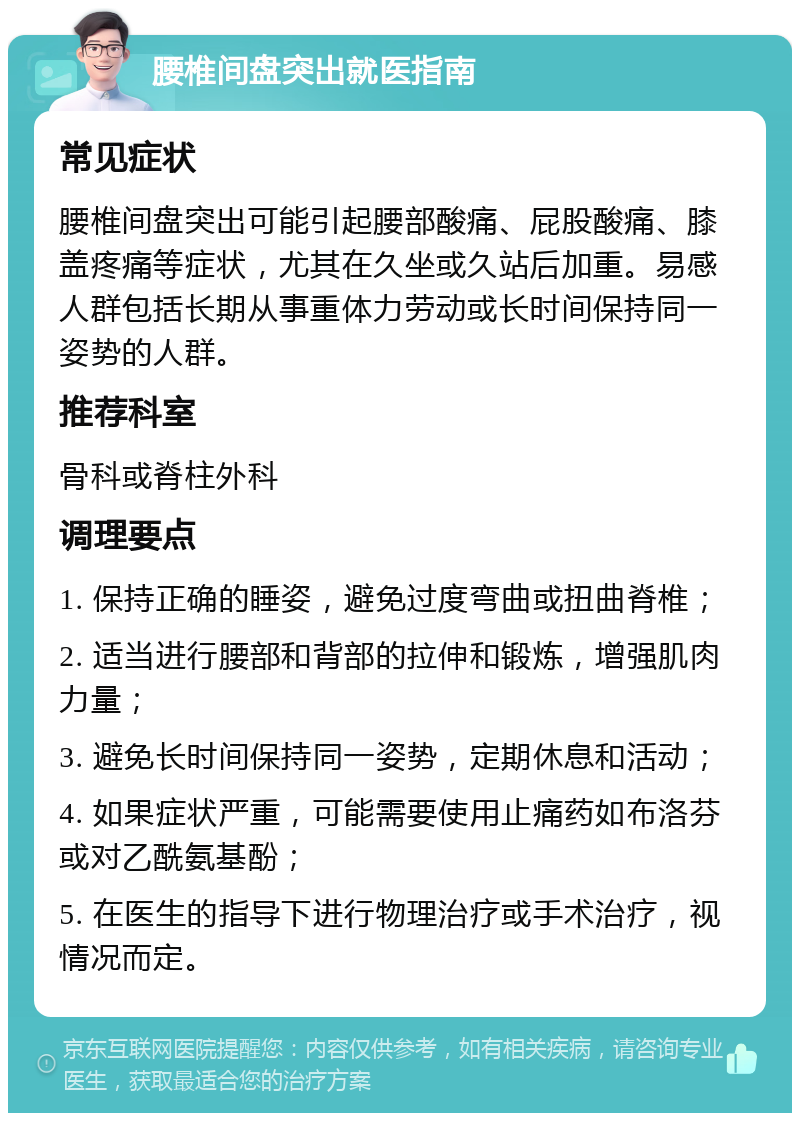 腰椎间盘突出就医指南 常见症状 腰椎间盘突出可能引起腰部酸痛、屁股酸痛、膝盖疼痛等症状，尤其在久坐或久站后加重。易感人群包括长期从事重体力劳动或长时间保持同一姿势的人群。 推荐科室 骨科或脊柱外科 调理要点 1. 保持正确的睡姿，避免过度弯曲或扭曲脊椎； 2. 适当进行腰部和背部的拉伸和锻炼，增强肌肉力量； 3. 避免长时间保持同一姿势，定期休息和活动； 4. 如果症状严重，可能需要使用止痛药如布洛芬或对乙酰氨基酚； 5. 在医生的指导下进行物理治疗或手术治疗，视情况而定。