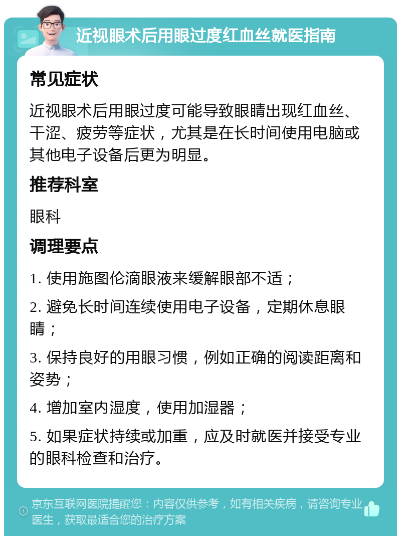 近视眼术后用眼过度红血丝就医指南 常见症状 近视眼术后用眼过度可能导致眼睛出现红血丝、干涩、疲劳等症状，尤其是在长时间使用电脑或其他电子设备后更为明显。 推荐科室 眼科 调理要点 1. 使用施图伦滴眼液来缓解眼部不适； 2. 避免长时间连续使用电子设备，定期休息眼睛； 3. 保持良好的用眼习惯，例如正确的阅读距离和姿势； 4. 增加室内湿度，使用加湿器； 5. 如果症状持续或加重，应及时就医并接受专业的眼科检查和治疗。