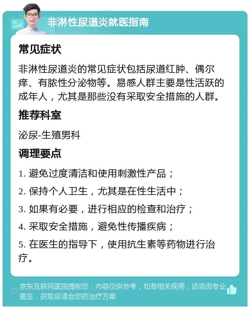 非淋性尿道炎就医指南 常见症状 非淋性尿道炎的常见症状包括尿道红肿、偶尔痒、有脓性分泌物等。易感人群主要是性活跃的成年人，尤其是那些没有采取安全措施的人群。 推荐科室 泌尿-生殖男科 调理要点 1. 避免过度清洁和使用刺激性产品； 2. 保持个人卫生，尤其是在性生活中； 3. 如果有必要，进行相应的检查和治疗； 4. 采取安全措施，避免性传播疾病； 5. 在医生的指导下，使用抗生素等药物进行治疗。