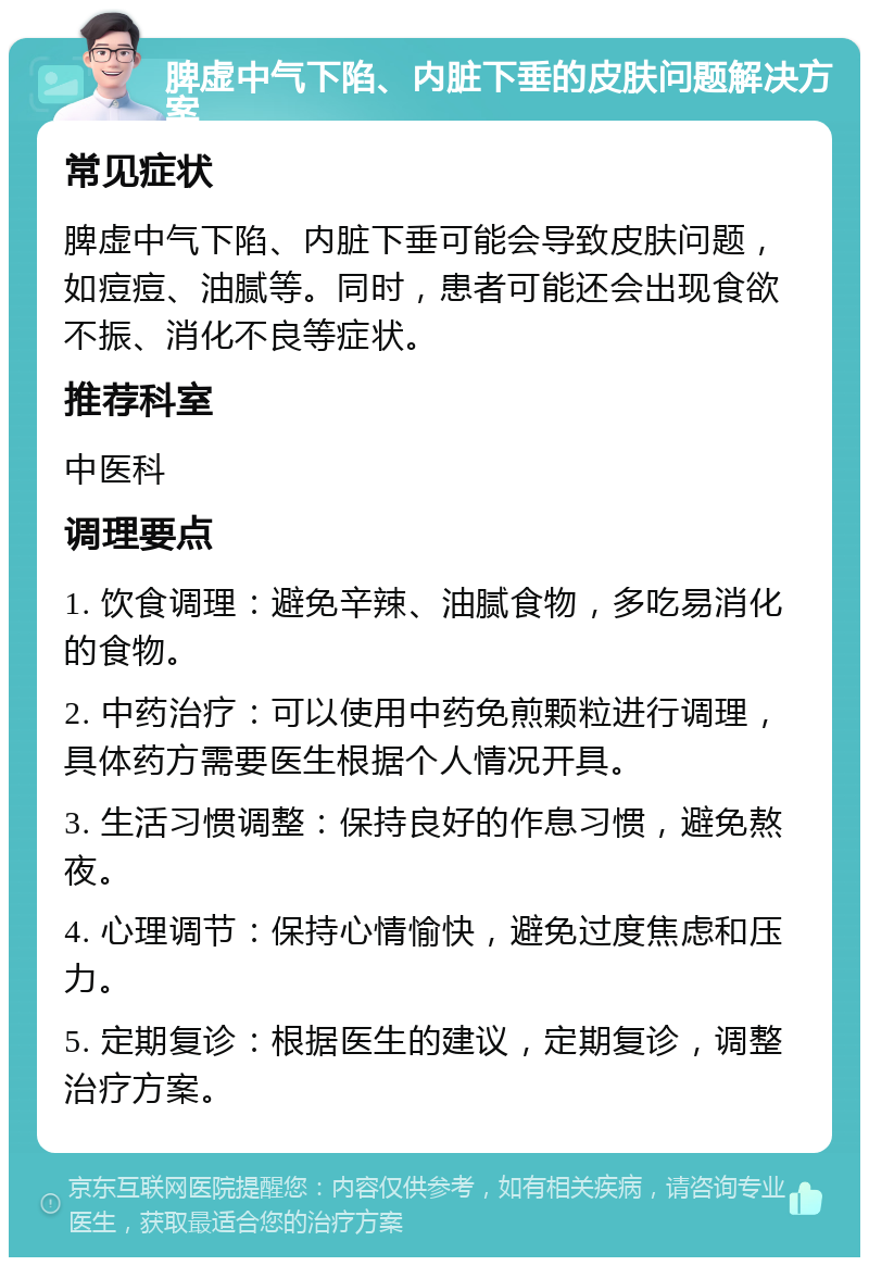 脾虚中气下陷、内脏下垂的皮肤问题解决方案 常见症状 脾虚中气下陷、内脏下垂可能会导致皮肤问题，如痘痘、油腻等。同时，患者可能还会出现食欲不振、消化不良等症状。 推荐科室 中医科 调理要点 1. 饮食调理：避免辛辣、油腻食物，多吃易消化的食物。 2. 中药治疗：可以使用中药免煎颗粒进行调理，具体药方需要医生根据个人情况开具。 3. 生活习惯调整：保持良好的作息习惯，避免熬夜。 4. 心理调节：保持心情愉快，避免过度焦虑和压力。 5. 定期复诊：根据医生的建议，定期复诊，调整治疗方案。