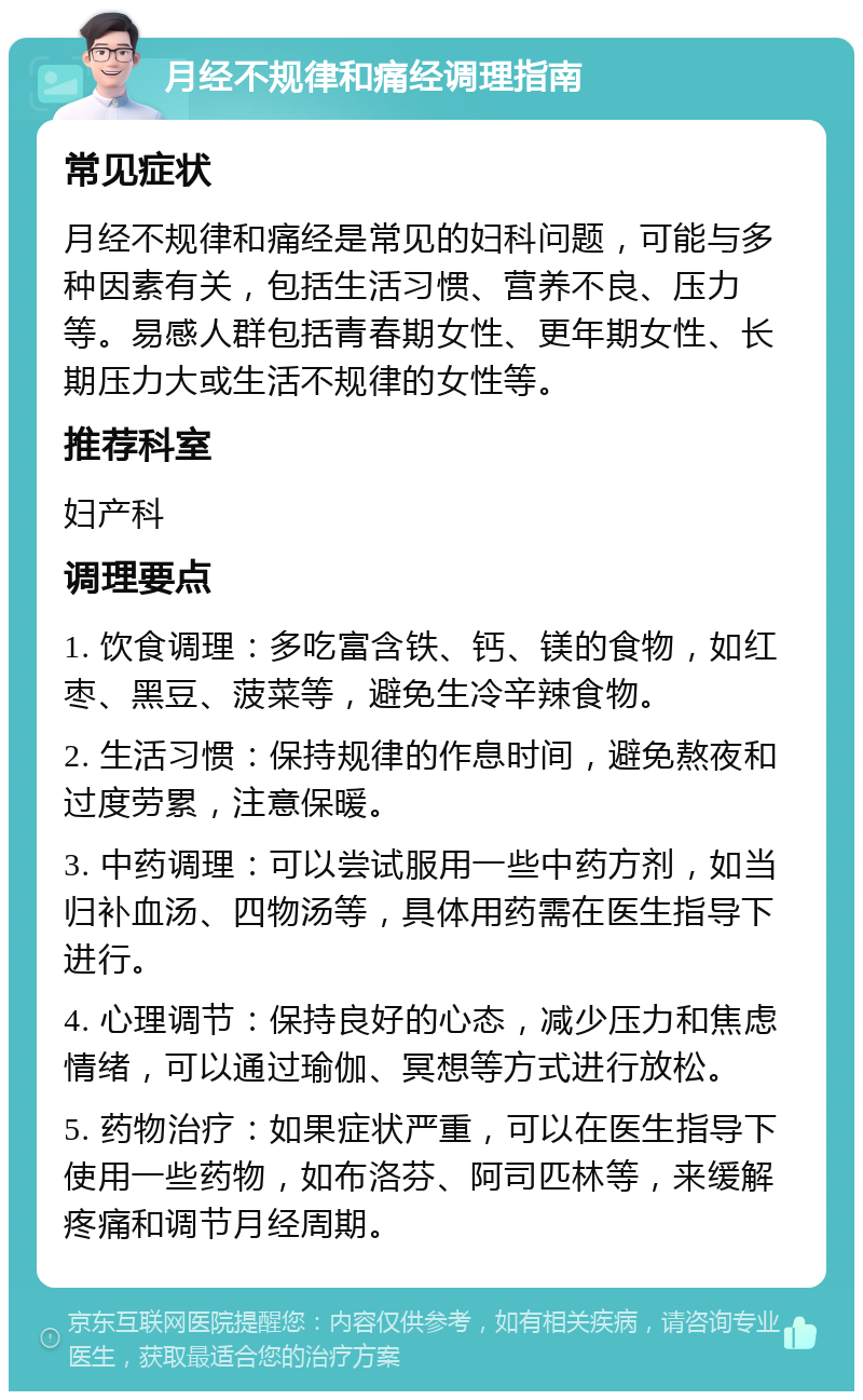 月经不规律和痛经调理指南 常见症状 月经不规律和痛经是常见的妇科问题，可能与多种因素有关，包括生活习惯、营养不良、压力等。易感人群包括青春期女性、更年期女性、长期压力大或生活不规律的女性等。 推荐科室 妇产科 调理要点 1. 饮食调理：多吃富含铁、钙、镁的食物，如红枣、黑豆、菠菜等，避免生冷辛辣食物。 2. 生活习惯：保持规律的作息时间，避免熬夜和过度劳累，注意保暖。 3. 中药调理：可以尝试服用一些中药方剂，如当归补血汤、四物汤等，具体用药需在医生指导下进行。 4. 心理调节：保持良好的心态，减少压力和焦虑情绪，可以通过瑜伽、冥想等方式进行放松。 5. 药物治疗：如果症状严重，可以在医生指导下使用一些药物，如布洛芬、阿司匹林等，来缓解疼痛和调节月经周期。