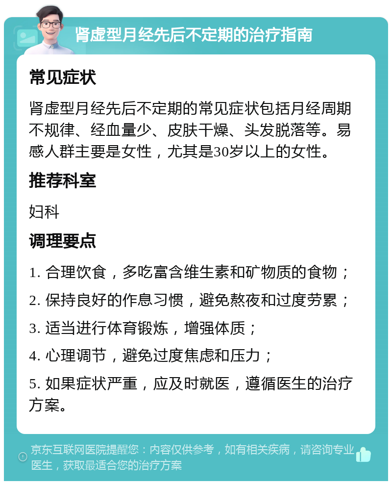 肾虚型月经先后不定期的治疗指南 常见症状 肾虚型月经先后不定期的常见症状包括月经周期不规律、经血量少、皮肤干燥、头发脱落等。易感人群主要是女性，尤其是30岁以上的女性。 推荐科室 妇科 调理要点 1. 合理饮食，多吃富含维生素和矿物质的食物； 2. 保持良好的作息习惯，避免熬夜和过度劳累； 3. 适当进行体育锻炼，增强体质； 4. 心理调节，避免过度焦虑和压力； 5. 如果症状严重，应及时就医，遵循医生的治疗方案。