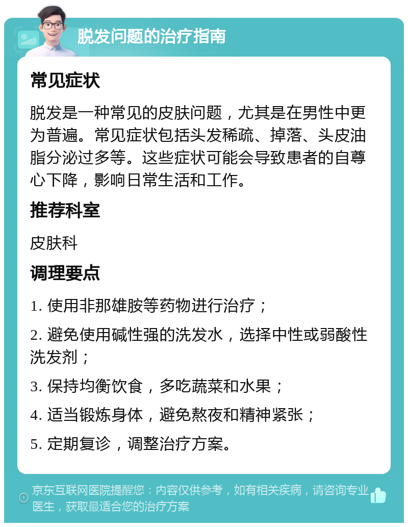 脱发问题的治疗指南 常见症状 脱发是一种常见的皮肤问题，尤其是在男性中更为普遍。常见症状包括头发稀疏、掉落、头皮油脂分泌过多等。这些症状可能会导致患者的自尊心下降，影响日常生活和工作。 推荐科室 皮肤科 调理要点 1. 使用非那雄胺等药物进行治疗； 2. 避免使用碱性强的洗发水，选择中性或弱酸性洗发剂； 3. 保持均衡饮食，多吃蔬菜和水果； 4. 适当锻炼身体，避免熬夜和精神紧张； 5. 定期复诊，调整治疗方案。