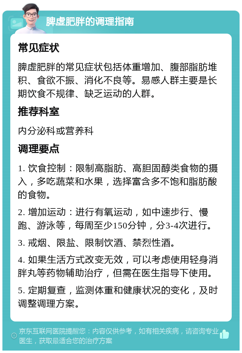 脾虚肥胖的调理指南 常见症状 脾虚肥胖的常见症状包括体重增加、腹部脂肪堆积、食欲不振、消化不良等。易感人群主要是长期饮食不规律、缺乏运动的人群。 推荐科室 内分泌科或营养科 调理要点 1. 饮食控制：限制高脂肪、高胆固醇类食物的摄入，多吃蔬菜和水果，选择富含多不饱和脂肪酸的食物。 2. 增加运动：进行有氧运动，如中速步行、慢跑、游泳等，每周至少150分钟，分3-4次进行。 3. 戒烟、限盐、限制饮酒、禁烈性酒。 4. 如果生活方式改变无效，可以考虑使用轻身消胖丸等药物辅助治疗，但需在医生指导下使用。 5. 定期复查，监测体重和健康状况的变化，及时调整调理方案。