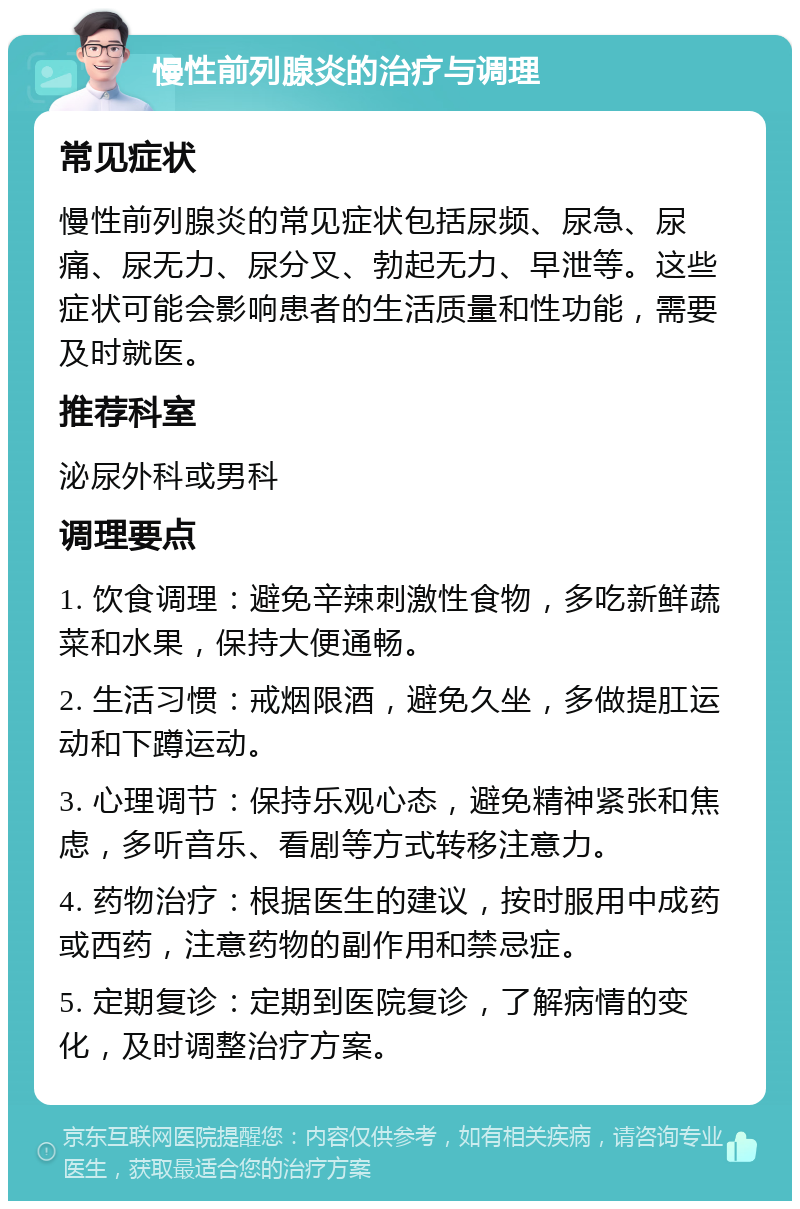 慢性前列腺炎的治疗与调理 常见症状 慢性前列腺炎的常见症状包括尿频、尿急、尿痛、尿无力、尿分叉、勃起无力、早泄等。这些症状可能会影响患者的生活质量和性功能，需要及时就医。 推荐科室 泌尿外科或男科 调理要点 1. 饮食调理：避免辛辣刺激性食物，多吃新鲜蔬菜和水果，保持大便通畅。 2. 生活习惯：戒烟限酒，避免久坐，多做提肛运动和下蹲运动。 3. 心理调节：保持乐观心态，避免精神紧张和焦虑，多听音乐、看剧等方式转移注意力。 4. 药物治疗：根据医生的建议，按时服用中成药或西药，注意药物的副作用和禁忌症。 5. 定期复诊：定期到医院复诊，了解病情的变化，及时调整治疗方案。