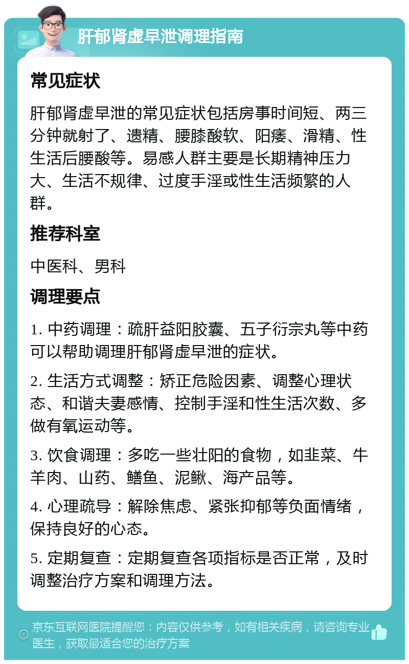 肝郁肾虚早泄调理指南 常见症状 肝郁肾虚早泄的常见症状包括房事时间短、两三分钟就射了、遗精、腰膝酸软、阳痿、滑精、性生活后腰酸等。易感人群主要是长期精神压力大、生活不规律、过度手淫或性生活频繁的人群。 推荐科室 中医科、男科 调理要点 1. 中药调理：疏肝益阳胶囊、五子衍宗丸等中药可以帮助调理肝郁肾虚早泄的症状。 2. 生活方式调整：矫正危险因素、调整心理状态、和谐夫妻感情、控制手淫和性生活次数、多做有氧运动等。 3. 饮食调理：多吃一些壮阳的食物，如韭菜、牛羊肉、山药、鳝鱼、泥鳅、海产品等。 4. 心理疏导：解除焦虑、紧张抑郁等负面情绪，保持良好的心态。 5. 定期复查：定期复查各项指标是否正常，及时调整治疗方案和调理方法。