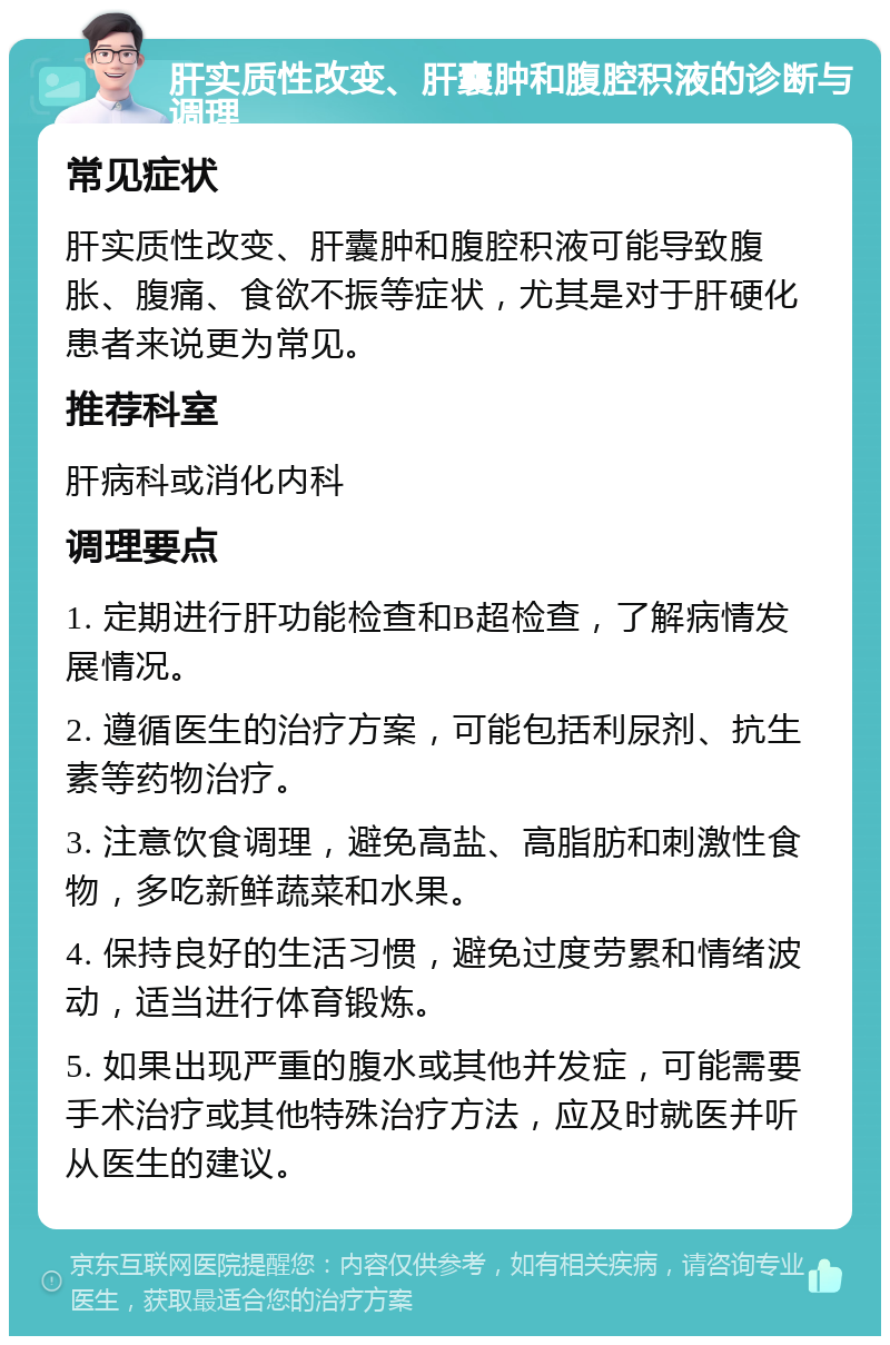 肝实质性改变、肝囊肿和腹腔积液的诊断与调理 常见症状 肝实质性改变、肝囊肿和腹腔积液可能导致腹胀、腹痛、食欲不振等症状，尤其是对于肝硬化患者来说更为常见。 推荐科室 肝病科或消化内科 调理要点 1. 定期进行肝功能检查和B超检查，了解病情发展情况。 2. 遵循医生的治疗方案，可能包括利尿剂、抗生素等药物治疗。 3. 注意饮食调理，避免高盐、高脂肪和刺激性食物，多吃新鲜蔬菜和水果。 4. 保持良好的生活习惯，避免过度劳累和情绪波动，适当进行体育锻炼。 5. 如果出现严重的腹水或其他并发症，可能需要手术治疗或其他特殊治疗方法，应及时就医并听从医生的建议。