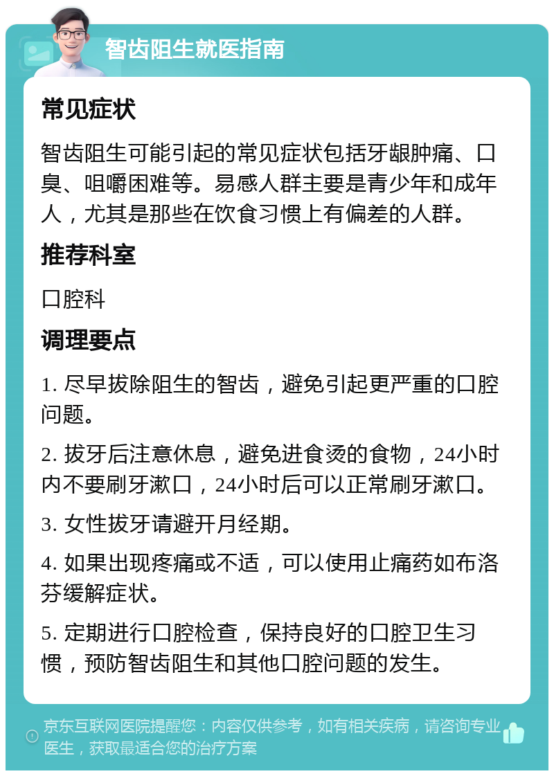 智齿阻生就医指南 常见症状 智齿阻生可能引起的常见症状包括牙龈肿痛、口臭、咀嚼困难等。易感人群主要是青少年和成年人，尤其是那些在饮食习惯上有偏差的人群。 推荐科室 口腔科 调理要点 1. 尽早拔除阻生的智齿，避免引起更严重的口腔问题。 2. 拔牙后注意休息，避免进食烫的食物，24小时内不要刷牙漱口，24小时后可以正常刷牙漱口。 3. 女性拔牙请避开月经期。 4. 如果出现疼痛或不适，可以使用止痛药如布洛芬缓解症状。 5. 定期进行口腔检查，保持良好的口腔卫生习惯，预防智齿阻生和其他口腔问题的发生。