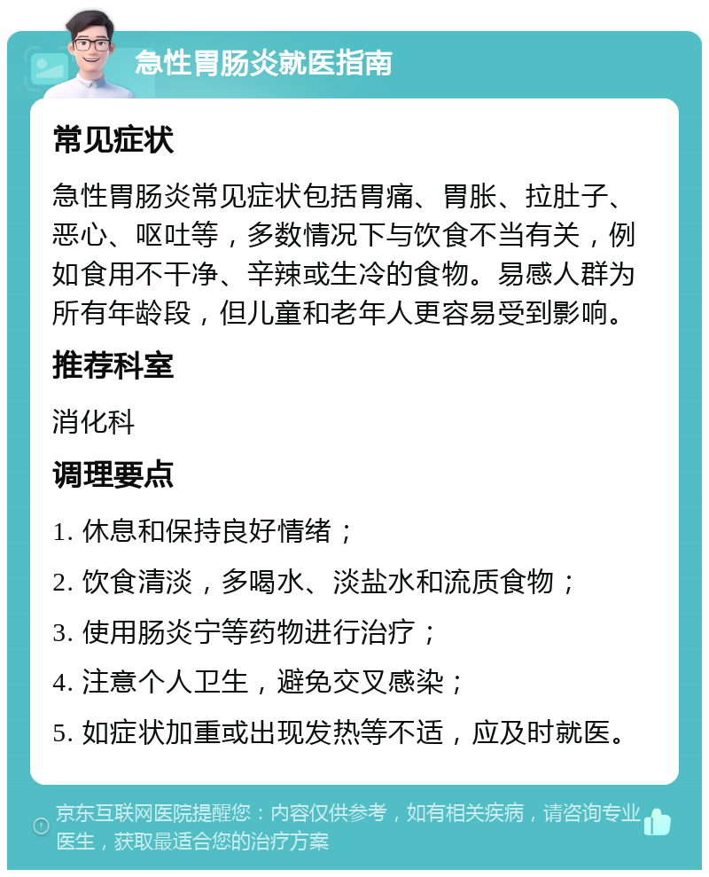 急性胃肠炎就医指南 常见症状 急性胃肠炎常见症状包括胃痛、胃胀、拉肚子、恶心、呕吐等，多数情况下与饮食不当有关，例如食用不干净、辛辣或生冷的食物。易感人群为所有年龄段，但儿童和老年人更容易受到影响。 推荐科室 消化科 调理要点 1. 休息和保持良好情绪； 2. 饮食清淡，多喝水、淡盐水和流质食物； 3. 使用肠炎宁等药物进行治疗； 4. 注意个人卫生，避免交叉感染； 5. 如症状加重或出现发热等不适，应及时就医。