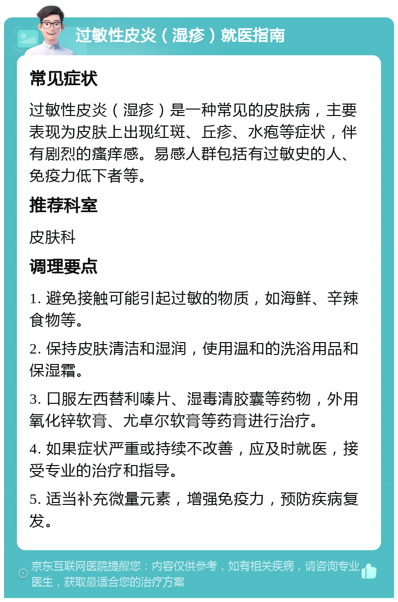 过敏性皮炎（湿疹）就医指南 常见症状 过敏性皮炎（湿疹）是一种常见的皮肤病，主要表现为皮肤上出现红斑、丘疹、水疱等症状，伴有剧烈的瘙痒感。易感人群包括有过敏史的人、免疫力低下者等。 推荐科室 皮肤科 调理要点 1. 避免接触可能引起过敏的物质，如海鲜、辛辣食物等。 2. 保持皮肤清洁和湿润，使用温和的洗浴用品和保湿霜。 3. 口服左西替利嗪片、湿毒清胶囊等药物，外用氧化锌软膏、尤卓尔软膏等药膏进行治疗。 4. 如果症状严重或持续不改善，应及时就医，接受专业的治疗和指导。 5. 适当补充微量元素，增强免疫力，预防疾病复发。