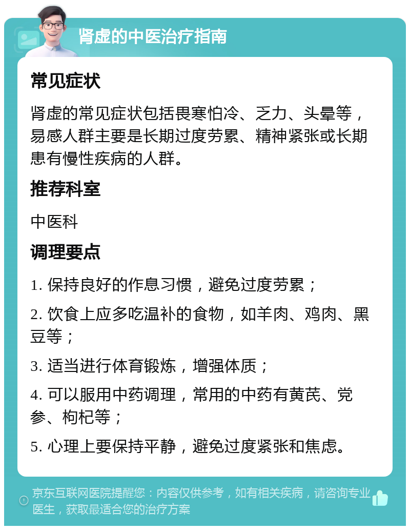 肾虚的中医治疗指南 常见症状 肾虚的常见症状包括畏寒怕冷、乏力、头晕等，易感人群主要是长期过度劳累、精神紧张或长期患有慢性疾病的人群。 推荐科室 中医科 调理要点 1. 保持良好的作息习惯，避免过度劳累； 2. 饮食上应多吃温补的食物，如羊肉、鸡肉、黑豆等； 3. 适当进行体育锻炼，增强体质； 4. 可以服用中药调理，常用的中药有黄芪、党参、枸杞等； 5. 心理上要保持平静，避免过度紧张和焦虑。