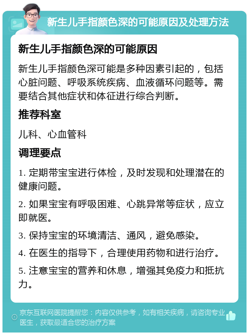 新生儿手指颜色深的可能原因及处理方法 新生儿手指颜色深的可能原因 新生儿手指颜色深可能是多种因素引起的，包括心脏问题、呼吸系统疾病、血液循环问题等。需要结合其他症状和体征进行综合判断。 推荐科室 儿科、心血管科 调理要点 1. 定期带宝宝进行体检，及时发现和处理潜在的健康问题。 2. 如果宝宝有呼吸困难、心跳异常等症状，应立即就医。 3. 保持宝宝的环境清洁、通风，避免感染。 4. 在医生的指导下，合理使用药物和进行治疗。 5. 注意宝宝的营养和休息，增强其免疫力和抵抗力。