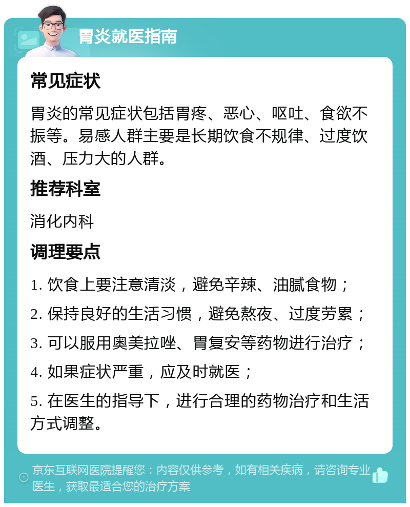 胃炎就医指南 常见症状 胃炎的常见症状包括胃疼、恶心、呕吐、食欲不振等。易感人群主要是长期饮食不规律、过度饮酒、压力大的人群。 推荐科室 消化内科 调理要点 1. 饮食上要注意清淡，避免辛辣、油腻食物； 2. 保持良好的生活习惯，避免熬夜、过度劳累； 3. 可以服用奥美拉唑、胃复安等药物进行治疗； 4. 如果症状严重，应及时就医； 5. 在医生的指导下，进行合理的药物治疗和生活方式调整。