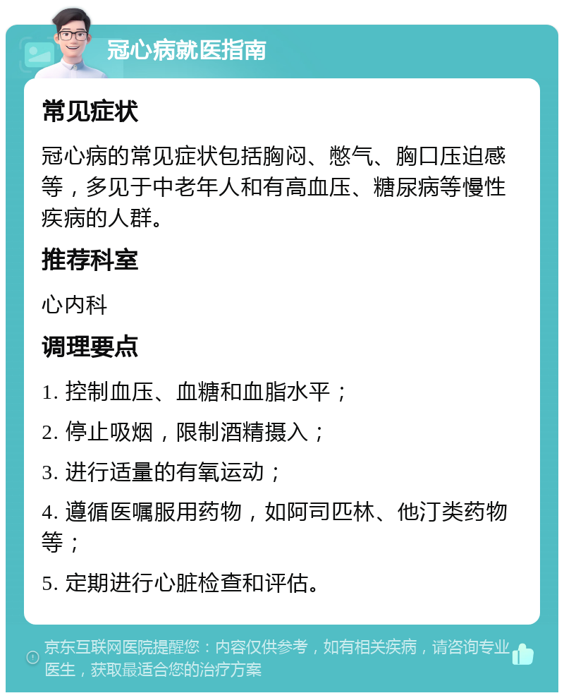 冠心病就医指南 常见症状 冠心病的常见症状包括胸闷、憋气、胸口压迫感等，多见于中老年人和有高血压、糖尿病等慢性疾病的人群。 推荐科室 心内科 调理要点 1. 控制血压、血糖和血脂水平； 2. 停止吸烟，限制酒精摄入； 3. 进行适量的有氧运动； 4. 遵循医嘱服用药物，如阿司匹林、他汀类药物等； 5. 定期进行心脏检查和评估。