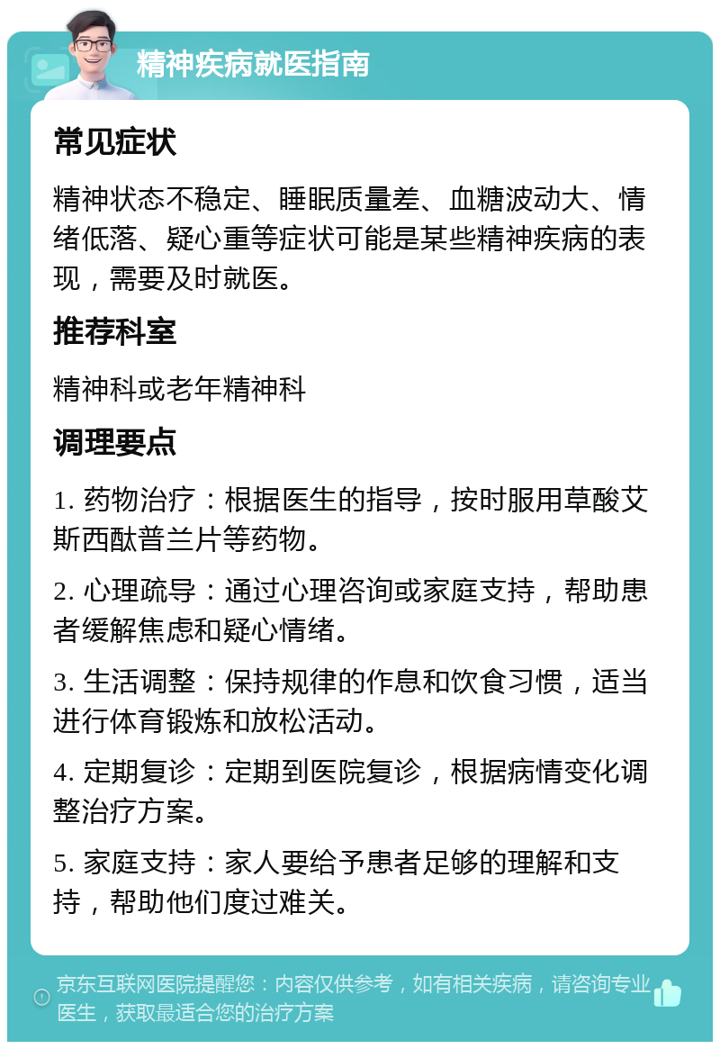 精神疾病就医指南 常见症状 精神状态不稳定、睡眠质量差、血糖波动大、情绪低落、疑心重等症状可能是某些精神疾病的表现，需要及时就医。 推荐科室 精神科或老年精神科 调理要点 1. 药物治疗：根据医生的指导，按时服用草酸艾斯西酞普兰片等药物。 2. 心理疏导：通过心理咨询或家庭支持，帮助患者缓解焦虑和疑心情绪。 3. 生活调整：保持规律的作息和饮食习惯，适当进行体育锻炼和放松活动。 4. 定期复诊：定期到医院复诊，根据病情变化调整治疗方案。 5. 家庭支持：家人要给予患者足够的理解和支持，帮助他们度过难关。