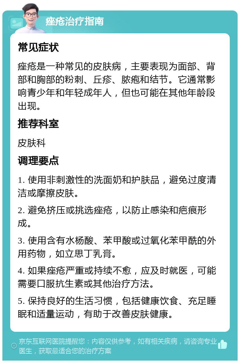 痤疮治疗指南 常见症状 痤疮是一种常见的皮肤病，主要表现为面部、背部和胸部的粉刺、丘疹、脓疱和结节。它通常影响青少年和年轻成年人，但也可能在其他年龄段出现。 推荐科室 皮肤科 调理要点 1. 使用非刺激性的洗面奶和护肤品，避免过度清洁或摩擦皮肤。 2. 避免挤压或挑选痤疮，以防止感染和疤痕形成。 3. 使用含有水杨酸、苯甲酸或过氧化苯甲酰的外用药物，如立思丁乳膏。 4. 如果痤疮严重或持续不愈，应及时就医，可能需要口服抗生素或其他治疗方法。 5. 保持良好的生活习惯，包括健康饮食、充足睡眠和适量运动，有助于改善皮肤健康。