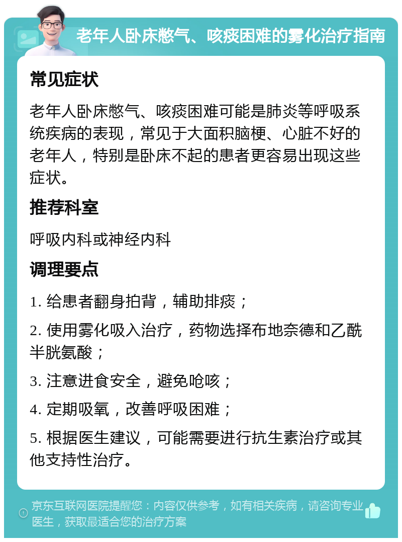 老年人卧床憋气、咳痰困难的雾化治疗指南 常见症状 老年人卧床憋气、咳痰困难可能是肺炎等呼吸系统疾病的表现，常见于大面积脑梗、心脏不好的老年人，特别是卧床不起的患者更容易出现这些症状。 推荐科室 呼吸内科或神经内科 调理要点 1. 给患者翻身拍背，辅助排痰； 2. 使用雾化吸入治疗，药物选择布地奈德和乙酰半胱氨酸； 3. 注意进食安全，避免呛咳； 4. 定期吸氧，改善呼吸困难； 5. 根据医生建议，可能需要进行抗生素治疗或其他支持性治疗。