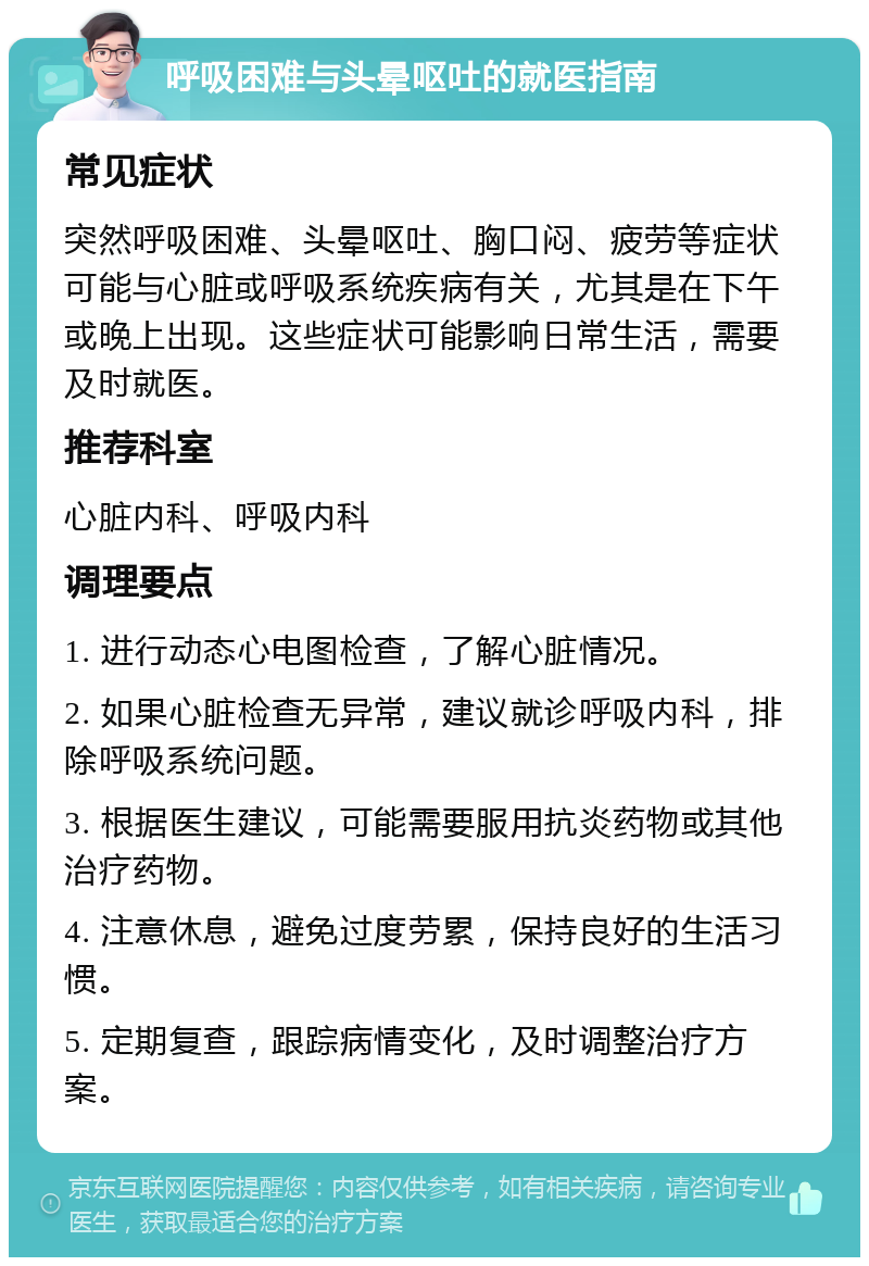 呼吸困难与头晕呕吐的就医指南 常见症状 突然呼吸困难、头晕呕吐、胸口闷、疲劳等症状可能与心脏或呼吸系统疾病有关，尤其是在下午或晚上出现。这些症状可能影响日常生活，需要及时就医。 推荐科室 心脏内科、呼吸内科 调理要点 1. 进行动态心电图检查，了解心脏情况。 2. 如果心脏检查无异常，建议就诊呼吸内科，排除呼吸系统问题。 3. 根据医生建议，可能需要服用抗炎药物或其他治疗药物。 4. 注意休息，避免过度劳累，保持良好的生活习惯。 5. 定期复查，跟踪病情变化，及时调整治疗方案。