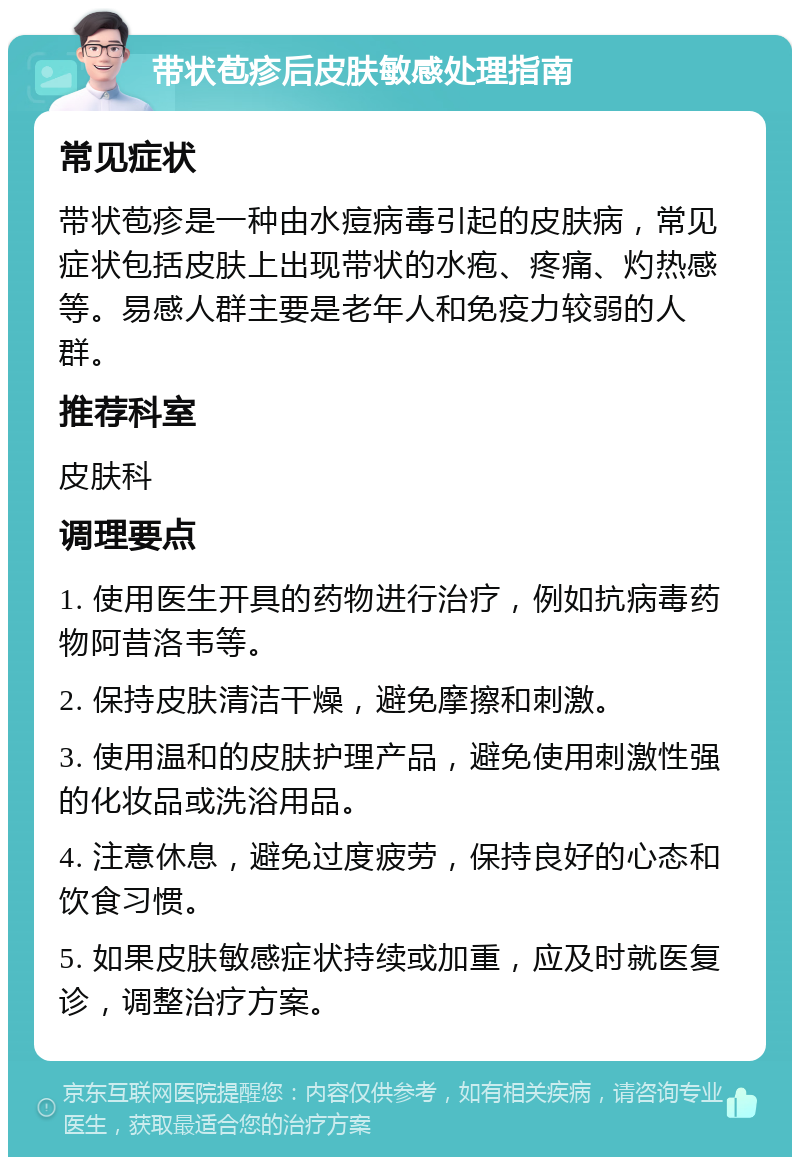 带状苞疹后皮肤敏感处理指南 常见症状 带状苞疹是一种由水痘病毒引起的皮肤病，常见症状包括皮肤上出现带状的水疱、疼痛、灼热感等。易感人群主要是老年人和免疫力较弱的人群。 推荐科室 皮肤科 调理要点 1. 使用医生开具的药物进行治疗，例如抗病毒药物阿昔洛韦等。 2. 保持皮肤清洁干燥，避免摩擦和刺激。 3. 使用温和的皮肤护理产品，避免使用刺激性强的化妆品或洗浴用品。 4. 注意休息，避免过度疲劳，保持良好的心态和饮食习惯。 5. 如果皮肤敏感症状持续或加重，应及时就医复诊，调整治疗方案。