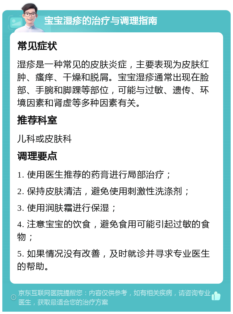 宝宝湿疹的治疗与调理指南 常见症状 湿疹是一种常见的皮肤炎症，主要表现为皮肤红肿、瘙痒、干燥和脱屑。宝宝湿疹通常出现在脸部、手腕和脚踝等部位，可能与过敏、遗传、环境因素和肾虚等多种因素有关。 推荐科室 儿科或皮肤科 调理要点 1. 使用医生推荐的药膏进行局部治疗； 2. 保持皮肤清洁，避免使用刺激性洗涤剂； 3. 使用润肤霜进行保湿； 4. 注意宝宝的饮食，避免食用可能引起过敏的食物； 5. 如果情况没有改善，及时就诊并寻求专业医生的帮助。