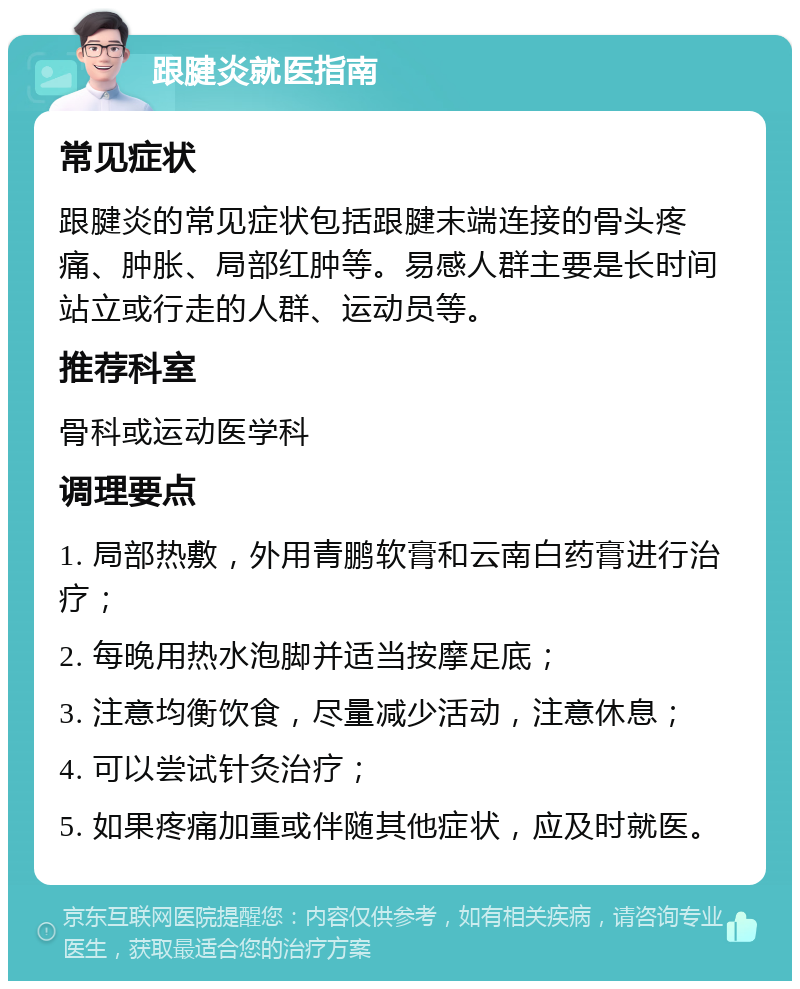 跟腱炎就医指南 常见症状 跟腱炎的常见症状包括跟腱末端连接的骨头疼痛、肿胀、局部红肿等。易感人群主要是长时间站立或行走的人群、运动员等。 推荐科室 骨科或运动医学科 调理要点 1. 局部热敷，外用青鹏软膏和云南白药膏进行治疗； 2. 每晚用热水泡脚并适当按摩足底； 3. 注意均衡饮食，尽量减少活动，注意休息； 4. 可以尝试针灸治疗； 5. 如果疼痛加重或伴随其他症状，应及时就医。