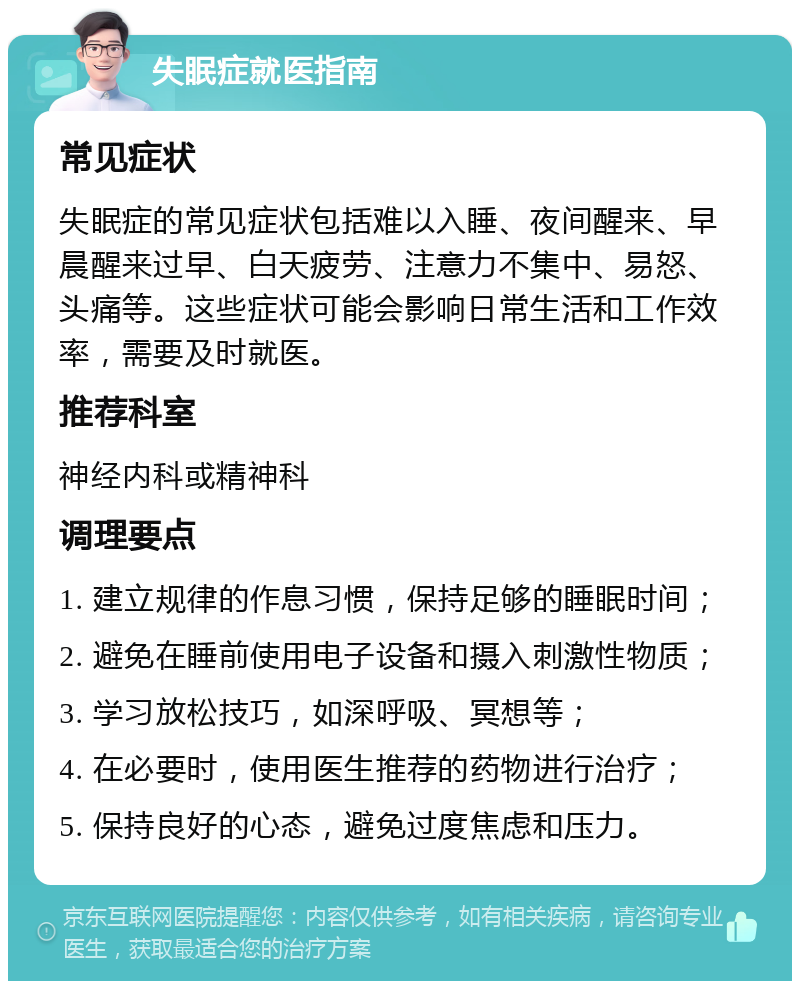 失眠症就医指南 常见症状 失眠症的常见症状包括难以入睡、夜间醒来、早晨醒来过早、白天疲劳、注意力不集中、易怒、头痛等。这些症状可能会影响日常生活和工作效率，需要及时就医。 推荐科室 神经内科或精神科 调理要点 1. 建立规律的作息习惯，保持足够的睡眠时间； 2. 避免在睡前使用电子设备和摄入刺激性物质； 3. 学习放松技巧，如深呼吸、冥想等； 4. 在必要时，使用医生推荐的药物进行治疗； 5. 保持良好的心态，避免过度焦虑和压力。