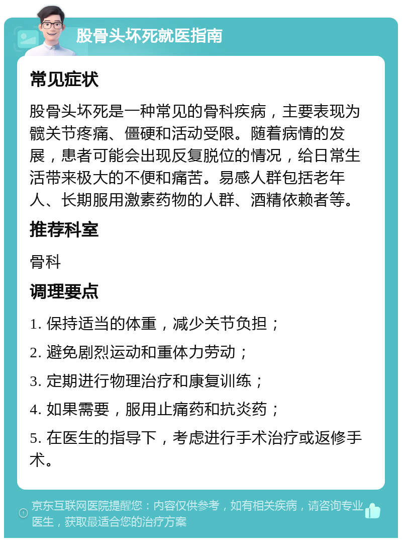 股骨头坏死就医指南 常见症状 股骨头坏死是一种常见的骨科疾病，主要表现为髋关节疼痛、僵硬和活动受限。随着病情的发展，患者可能会出现反复脱位的情况，给日常生活带来极大的不便和痛苦。易感人群包括老年人、长期服用激素药物的人群、酒精依赖者等。 推荐科室 骨科 调理要点 1. 保持适当的体重，减少关节负担； 2. 避免剧烈运动和重体力劳动； 3. 定期进行物理治疗和康复训练； 4. 如果需要，服用止痛药和抗炎药； 5. 在医生的指导下，考虑进行手术治疗或返修手术。