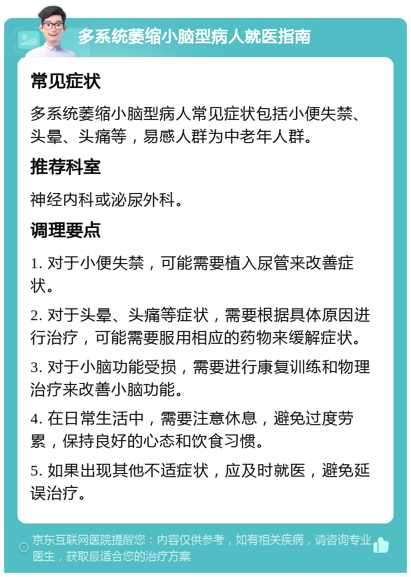 多系统萎缩小脑型病人就医指南 常见症状 多系统萎缩小脑型病人常见症状包括小便失禁、头晕、头痛等，易感人群为中老年人群。 推荐科室 神经内科或泌尿外科。 调理要点 1. 对于小便失禁，可能需要植入尿管来改善症状。 2. 对于头晕、头痛等症状，需要根据具体原因进行治疗，可能需要服用相应的药物来缓解症状。 3. 对于小脑功能受损，需要进行康复训练和物理治疗来改善小脑功能。 4. 在日常生活中，需要注意休息，避免过度劳累，保持良好的心态和饮食习惯。 5. 如果出现其他不适症状，应及时就医，避免延误治疗。