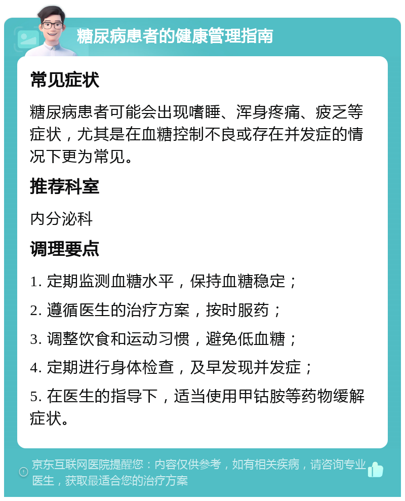 糖尿病患者的健康管理指南 常见症状 糖尿病患者可能会出现嗜睡、浑身疼痛、疲乏等症状，尤其是在血糖控制不良或存在并发症的情况下更为常见。 推荐科室 内分泌科 调理要点 1. 定期监测血糖水平，保持血糖稳定； 2. 遵循医生的治疗方案，按时服药； 3. 调整饮食和运动习惯，避免低血糖； 4. 定期进行身体检查，及早发现并发症； 5. 在医生的指导下，适当使用甲钴胺等药物缓解症状。