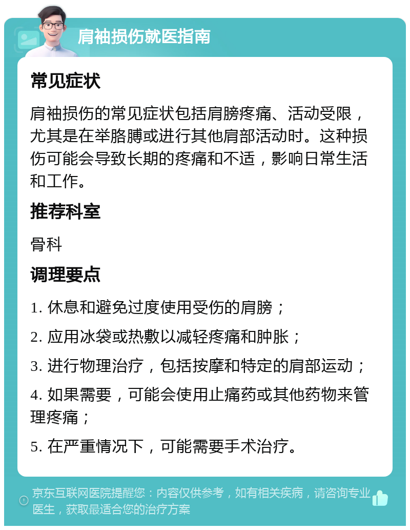 肩袖损伤就医指南 常见症状 肩袖损伤的常见症状包括肩膀疼痛、活动受限，尤其是在举胳膊或进行其他肩部活动时。这种损伤可能会导致长期的疼痛和不适，影响日常生活和工作。 推荐科室 骨科 调理要点 1. 休息和避免过度使用受伤的肩膀； 2. 应用冰袋或热敷以减轻疼痛和肿胀； 3. 进行物理治疗，包括按摩和特定的肩部运动； 4. 如果需要，可能会使用止痛药或其他药物来管理疼痛； 5. 在严重情况下，可能需要手术治疗。