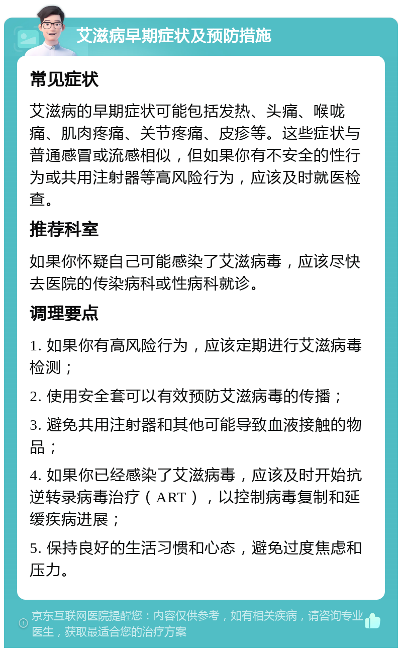 艾滋病早期症状及预防措施 常见症状 艾滋病的早期症状可能包括发热、头痛、喉咙痛、肌肉疼痛、关节疼痛、皮疹等。这些症状与普通感冒或流感相似，但如果你有不安全的性行为或共用注射器等高风险行为，应该及时就医检查。 推荐科室 如果你怀疑自己可能感染了艾滋病毒，应该尽快去医院的传染病科或性病科就诊。 调理要点 1. 如果你有高风险行为，应该定期进行艾滋病毒检测； 2. 使用安全套可以有效预防艾滋病毒的传播； 3. 避免共用注射器和其他可能导致血液接触的物品； 4. 如果你已经感染了艾滋病毒，应该及时开始抗逆转录病毒治疗（ART），以控制病毒复制和延缓疾病进展； 5. 保持良好的生活习惯和心态，避免过度焦虑和压力。