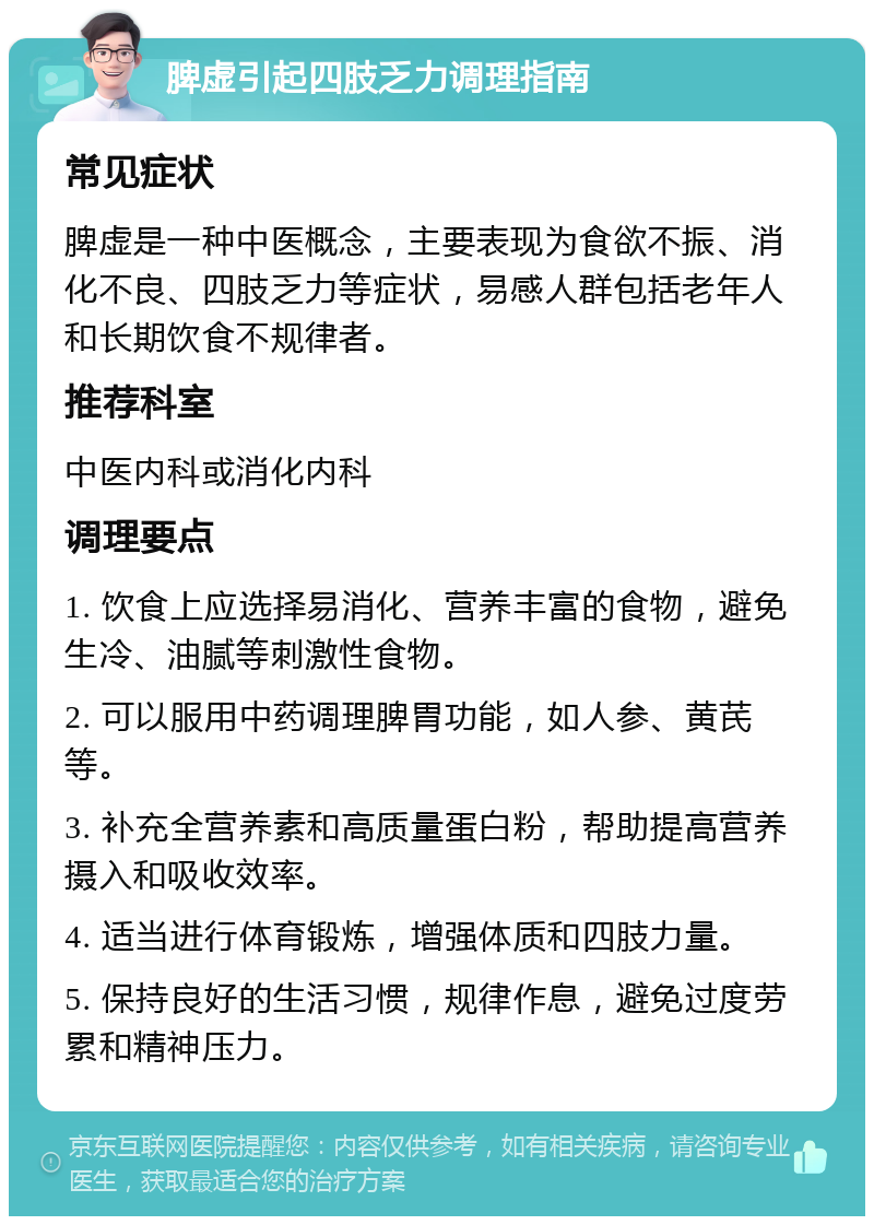 脾虚引起四肢乏力调理指南 常见症状 脾虚是一种中医概念，主要表现为食欲不振、消化不良、四肢乏力等症状，易感人群包括老年人和长期饮食不规律者。 推荐科室 中医内科或消化内科 调理要点 1. 饮食上应选择易消化、营养丰富的食物，避免生冷、油腻等刺激性食物。 2. 可以服用中药调理脾胃功能，如人参、黄芪等。 3. 补充全营养素和高质量蛋白粉，帮助提高营养摄入和吸收效率。 4. 适当进行体育锻炼，增强体质和四肢力量。 5. 保持良好的生活习惯，规律作息，避免过度劳累和精神压力。