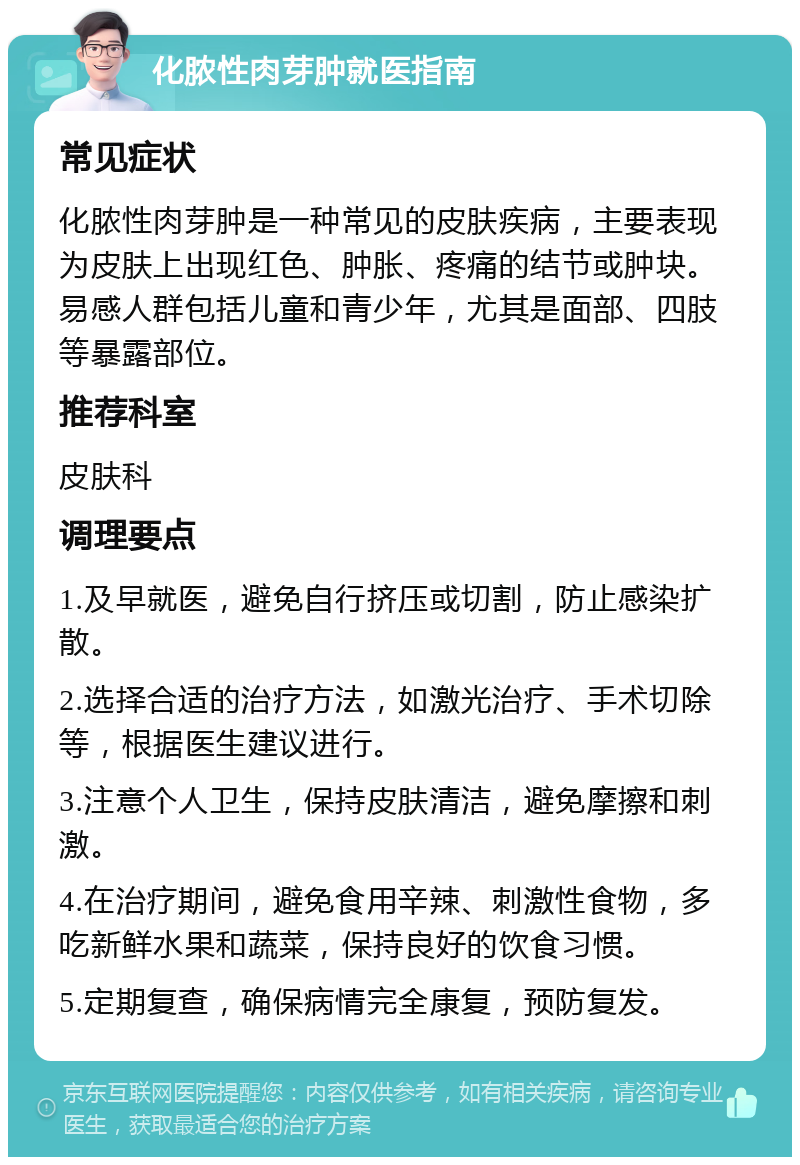 化脓性肉芽肿就医指南 常见症状 化脓性肉芽肿是一种常见的皮肤疾病，主要表现为皮肤上出现红色、肿胀、疼痛的结节或肿块。易感人群包括儿童和青少年，尤其是面部、四肢等暴露部位。 推荐科室 皮肤科 调理要点 1.及早就医，避免自行挤压或切割，防止感染扩散。 2.选择合适的治疗方法，如激光治疗、手术切除等，根据医生建议进行。 3.注意个人卫生，保持皮肤清洁，避免摩擦和刺激。 4.在治疗期间，避免食用辛辣、刺激性食物，多吃新鲜水果和蔬菜，保持良好的饮食习惯。 5.定期复查，确保病情完全康复，预防复发。