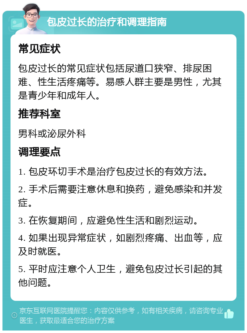 包皮过长的治疗和调理指南 常见症状 包皮过长的常见症状包括尿道口狭窄、排尿困难、性生活疼痛等。易感人群主要是男性，尤其是青少年和成年人。 推荐科室 男科或泌尿外科 调理要点 1. 包皮环切手术是治疗包皮过长的有效方法。 2. 手术后需要注意休息和换药，避免感染和并发症。 3. 在恢复期间，应避免性生活和剧烈运动。 4. 如果出现异常症状，如剧烈疼痛、出血等，应及时就医。 5. 平时应注意个人卫生，避免包皮过长引起的其他问题。