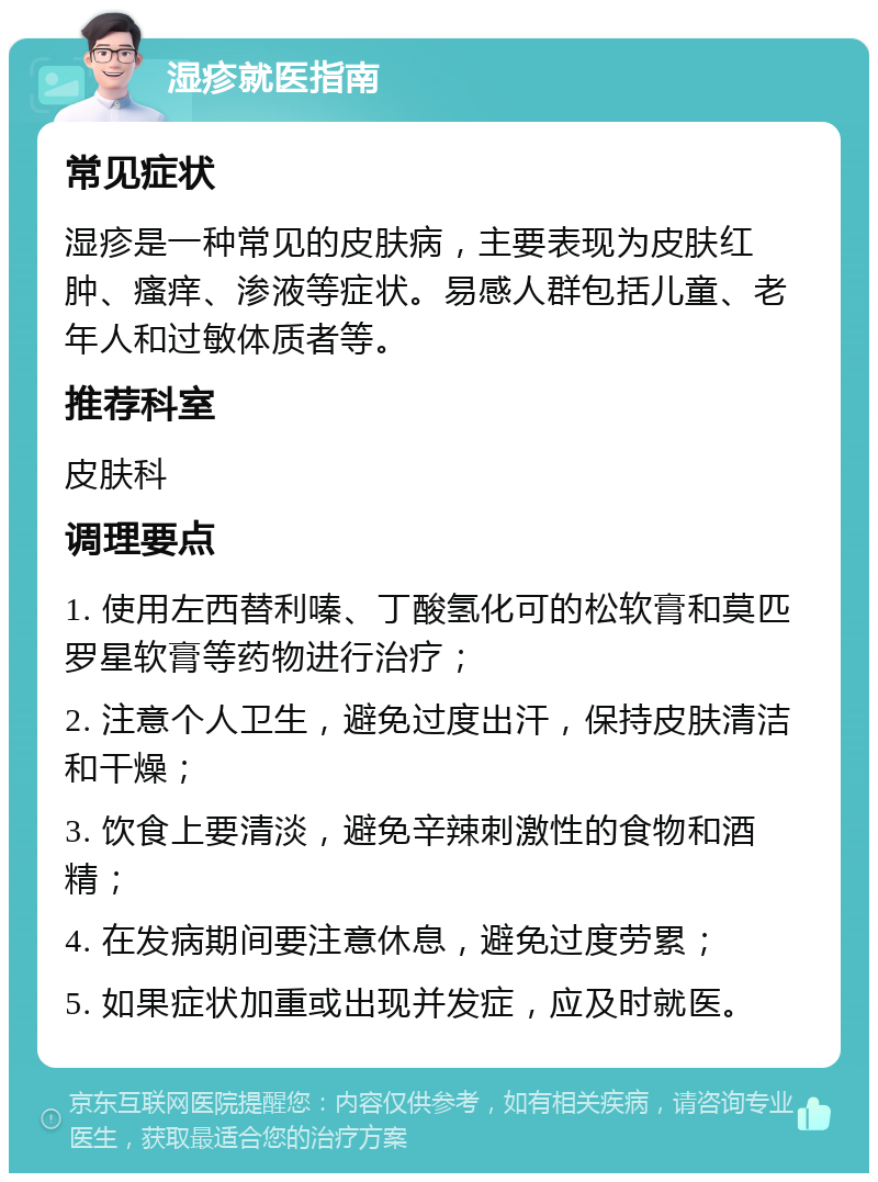 湿疹就医指南 常见症状 湿疹是一种常见的皮肤病，主要表现为皮肤红肿、瘙痒、渗液等症状。易感人群包括儿童、老年人和过敏体质者等。 推荐科室 皮肤科 调理要点 1. 使用左西替利嗪、丁酸氢化可的松软膏和莫匹罗星软膏等药物进行治疗； 2. 注意个人卫生，避免过度出汗，保持皮肤清洁和干燥； 3. 饮食上要清淡，避免辛辣刺激性的食物和酒精； 4. 在发病期间要注意休息，避免过度劳累； 5. 如果症状加重或出现并发症，应及时就医。