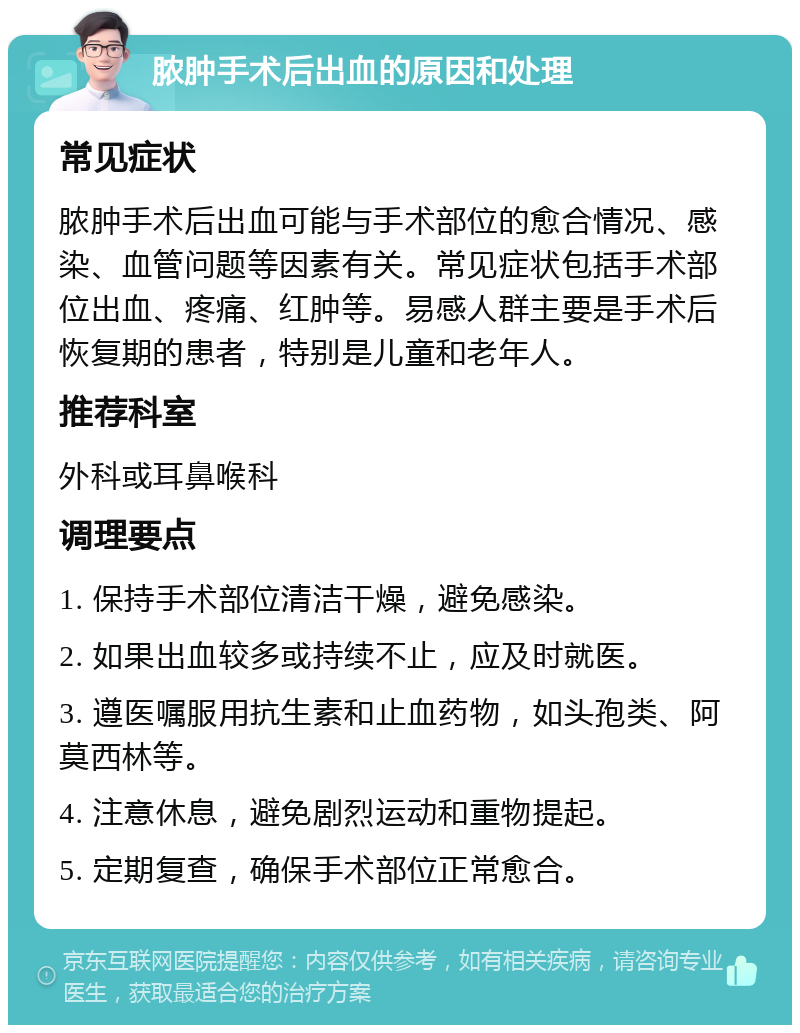 脓肿手术后出血的原因和处理 常见症状 脓肿手术后出血可能与手术部位的愈合情况、感染、血管问题等因素有关。常见症状包括手术部位出血、疼痛、红肿等。易感人群主要是手术后恢复期的患者，特别是儿童和老年人。 推荐科室 外科或耳鼻喉科 调理要点 1. 保持手术部位清洁干燥，避免感染。 2. 如果出血较多或持续不止，应及时就医。 3. 遵医嘱服用抗生素和止血药物，如头孢类、阿莫西林等。 4. 注意休息，避免剧烈运动和重物提起。 5. 定期复查，确保手术部位正常愈合。